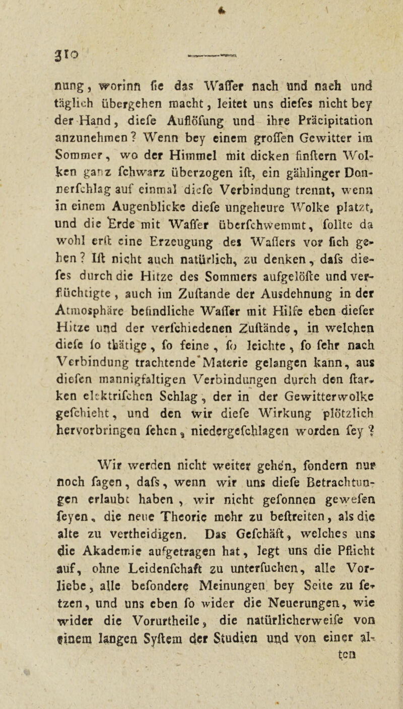 4 gro nung, worinn fie das Wafler nach und nach und täglich übergehen macht, leitet uns diefes nicht bey der Hand, diefe Aufiöfung und ihre Präcipitation anzunehmen ? Wenn bey einem großen Gewitter im Sommer, wo der Himmel mit dicken finftern Wol- ken ganz fchwarz überzogen ift, ein gählinger Don- nerfchlag auf einmal diefe Verbindung trennt, wenn in einem Augenblicke diefe ungeheure Wolke platzt, und die Ërde mit Walfer überfchwemmt, füllte da wohl erft eine Erzeugung dei Waflers vor fich ge- hen ? Ift nicht auch natürlich, zu denken, dafs die- fes durch die Hitze des Sommers aufgelöfte und ver- flüchtigte , auch im Zuftande der Ausdehnung in der Atmosphäre beündliche Wader mit Hilfe eben diefer Hitze und der verlchiedenen Zuftande, in welchen diefe lo tbätige , fo feine , fo leichte , fo fchr nach Verbindung trachtende*Materie gelangen kann, aus diefen mannigfaltigen Verbindungen durch den ftar* ken ekktrifchcn Schlag , der in der Gewitterwolke gefchieht, und den wir diefe Wirkung plötzlich hervorbringen lehen ^ niedergefchlagen -worden fey ? Wir werden nicht weiter gehen, fondern nur noch f3gen, dafs, wenn wir uns diefe Betrachtun- gen erlaube haben , wir nicht gefonnen gewefen feyen, die neue Theorie mehr zu beftreiten, als die alte zu vertheidigen. Das Gefchäft, welches uns die Akademie aufgetragen hat, legt uns die Pflicht auf, ohne Leidcnfchaft zu unterfuchen, alle Vor- liebe , alle befondere Meinungen bey Seite zu fe* tzen, und uns eben fo wider die Neuerungen, wie wider die Vorurtheile, die natürlicherweife von einem langen Syftem der Studien m\d yon einer al- ten /