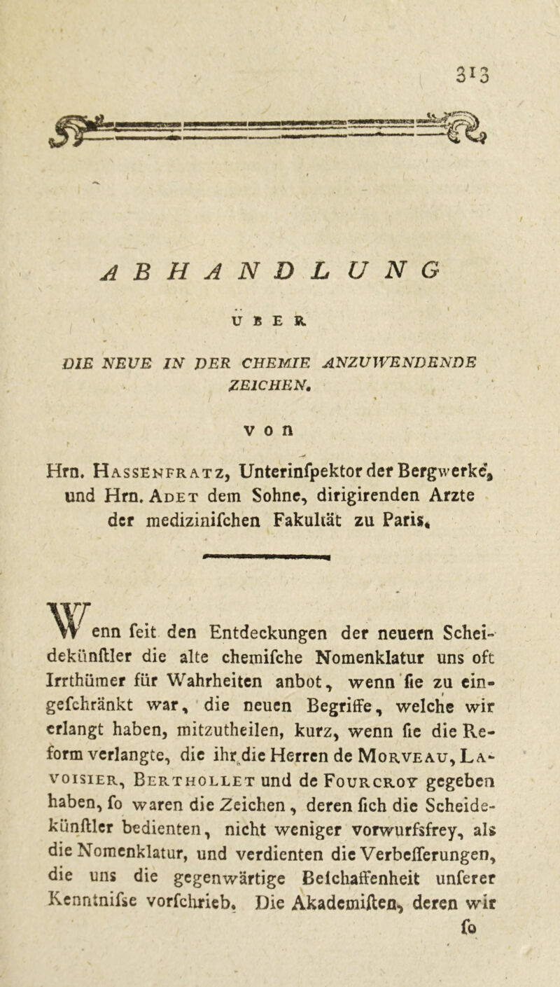 / A B H A N D L U N G • • I ' ÜBER. DIE NEUE IN VER CHEMIE ANZUWENDENDE ZEICHEN. « ' von Hrn. H assenfratz, Unterinfpektor der Bergwerke, und Hrn. Adet dem Sohne, dirigirenden Arzte der medizinifchen Fakultät zu Paris* \v enn feit den Entdeckungen der neuern Schei- dekünftler die alte chemifche Nomenklatur uns oft IrrthQraer für Wahrheiten anbot, wenn fie zu cin- gefchränkt war, die neuen Begriffe, welche wir erlangt haben, mitzutheilen, kurz, wenn fie die Pve- form verlangte, die ihr die Herren de Morveau, La- voisier, Berthollet und de Fourcroy gegeben haben, fo waren die Zeichen , deren fich die Scheide- künftler bedienten, nicht weniger vorwurfsfrey, als die Nomenklatur, und verdienten die Verbeflerungen, die uns die gegenwärtige Beichaffenheit unferer Kenntnifse vorfchrieb. Die Akadcmiften, deren wir fo