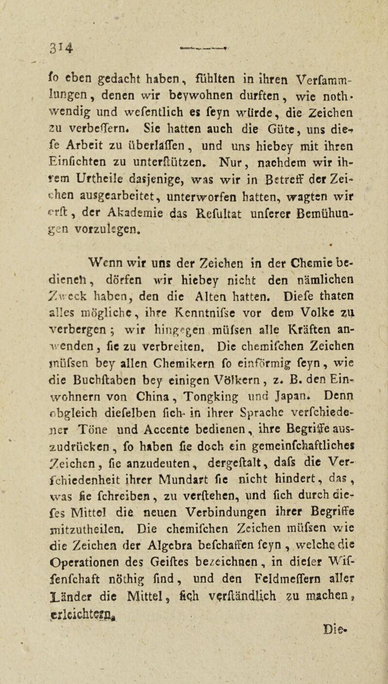 lungen, denen wir beywohnen durften, wie notli» wendig und wefentlich es feyn würde, die Zeichen zu verbeffern* Sie hatten auch die Güte, uns die-» fe Arbeit zu überlaßen, und uns hiebey mit ihren Einfichten zu unterilützen. Nur, nachdem wir ih- rem Urtheile dasjenige, was wir in Betreff der Zei- chen ausgearbeitet, unterworfen hatten, wagten wir erff , der Akademie das Refultat unferer Bemühun- gen vorzukgen. Wenn wir uns der Zeichen in der Chemie be« dieneh, dörfen wir hiebey nicht den nämlichen Zv. cck haben, den die Alten hatten. Diefe thaten alles mögliche, ihre Kcnntnifse vor dem Volke zu verbergen ; wir hingegen müfsen alle Kräften an- venden, fie zu verbreiten. Die chemifchen Zeichen müfsen bey allen Chemikern fo einförmig feyn, wie die Buchflaben bey einigen Völkern, z. B. den Ein- wohnern von China, Tongking und Japan* Denn obgleich diefelben fich- in ihrer Sprache verfchiede- ner Töne und Accente bedienen, ihre Begriffe aus- zudrücken , fo haben fie doch ein gemeinfchaftliches Zeichen, fie anzudeuten, dergeftalt, dafs die Ver- schiedenheit ihrer Mundart fie nicht hindert, das, was fie fchreiben, zu verliehen, und fich durch die- fes Mittel die neuen Verbindungen ihrer Begriffe mitzutheilen. Die chemifchen Zeichen müfsen wie die Zeichen der Algebra befchaffen feyn , welche die Operationen des Geiftes bezeichnen, in dieler Wif- fenfehaft nothig find, und den Fcldmeffern aller Länder die Mittel, ftçh vçrMndUch zu machen, ,erleichtern* Die-