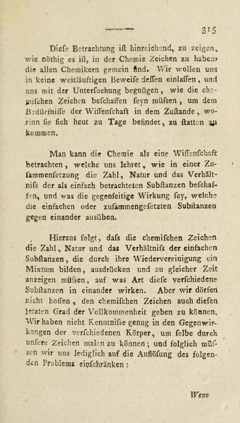 Diefe Betrachtung ifl hinreichend, zu zeigen, wie nöthig es ifl, in der Chemie Zeichen zu haben» die allen Chemikern gemein find* Wir wollen uns in keine weitläuftigen Bewcife deffen einlafifen, und uns mit der Unterfuchung begnügen, wie die che- milchen Zeichen befchaffen feyn müfsen , um dem Bedürfnifle der Wiffenfchaft in dem Zullande, wo- % i rinn fie lieh heut zu Tage befindet, zu Hatten kommen. % Man kann die Chemie als eine WifTenfchaft betrachten, welche uns lehret, wie in einer Zu- fammenfetzung die Zahl, Natur und das Verlfdlt- nifs der als einfach betrachteten Subflanzen befchaf- f^n, und was die gegenfeitige Wirkung fey, welche die einfachen oder zufammengefetzten Subilanzcn gegen einander ausüben. Hieraus folgt, dafs die chemifchen Zeichen die Zahl, Natur und das Verhältnis der einfachen Subflanzen, die durch ihre Wiedervereinigung ein Mixtum bilden, ausdrücken und zu gleicher Zeit anzeigen müfsen, auf was Art diefe verfchiedene Subllanzen in einander wirken. Aber wir dörferi nicht hoffen , den chemifchen Zeichen auch diefen letzten Grad der Vollkommenheit geben zu können. Wir haben nicht Kenntnifse genug in den Gegenwir- kungen der verfchiedenen Körper, um felbe durch unfere Zeichen malen zu können ; und folglich müf- sen wir uns lediglich auf die Auflöfung des folgen- den Problems cipfchränken ;