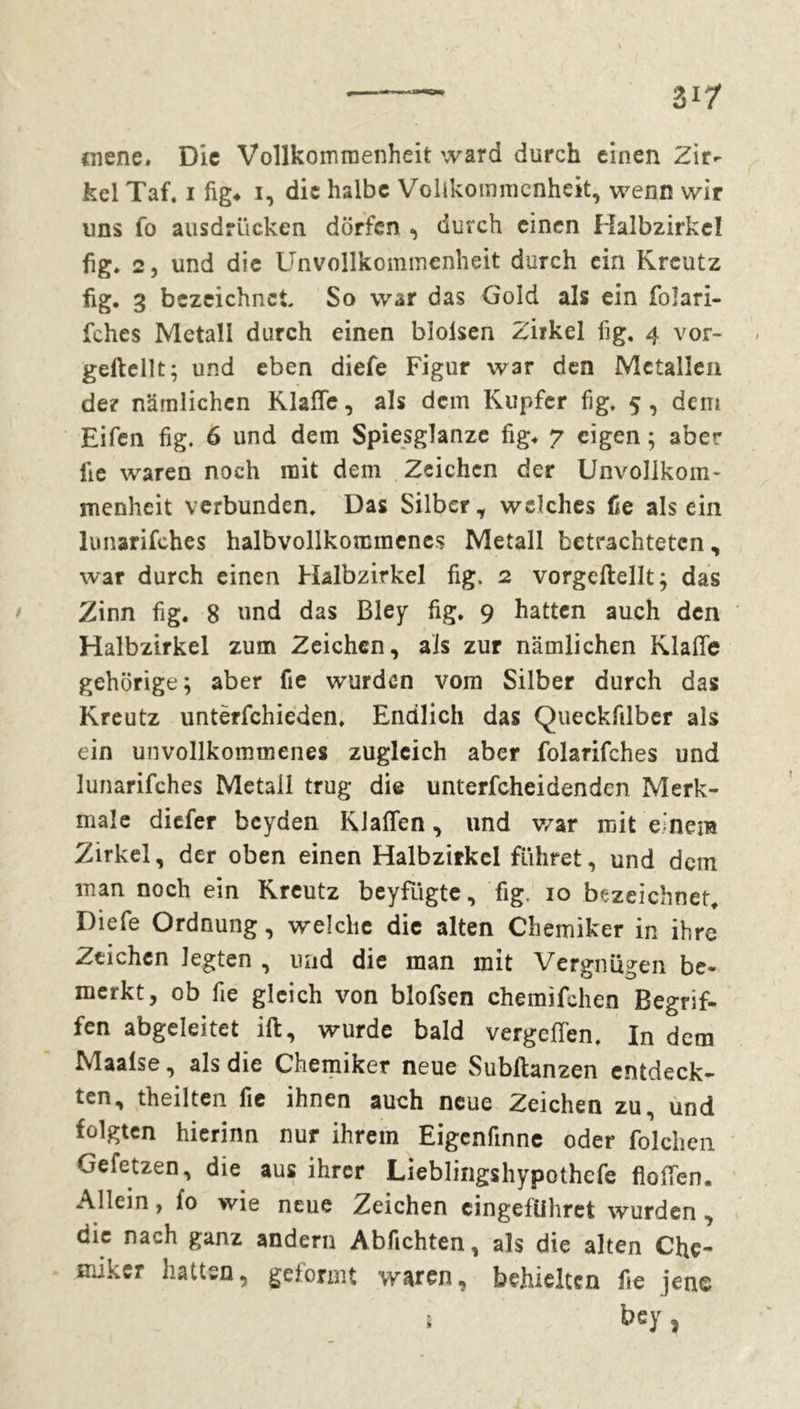 mene» Die Vollkommenheit ward durch einen Zir- kel Taf. i fig« i, die halbe Vollkommenheit, wenn wir uns fo ausdrücken dürfen , durch einen Halbzirkcl fig. 2, und die Unvollkommenheit durch ein Kreutz fig. 3 bezeichnet So war das Gold als ein folari- fches Metall durch einen blolsen Zirkel fig, 4 vor- gelteilt; und eben diefe Figur war den Metallen der nämlichen Klaffe, als dem Kupfer fig, 5 , dem Eifen fig. 6 und dem Spiesglanze fig» 7 eigen ; aber lie waren noch mit dem Zeichen der Unvollkom- menheit verbunden. Das Silber, welches fie alsein lunarifches halbvollkommenes Metall betrachteten, war durch einen Halbzirkel fig. 2 vorgeftellt; das Zinn fig. 8 und das Bley fig, 9 hatten auch den Halbzirkel zum Zeichen, als zur nämlichen Klaffe gehörige; aber fie wurden vom Silber durch das Kreutz untërfchieden, Endlich das Queckfilber als ein unvollkommenes zugleich aber folarifches und lunarifches Metall trug die unterfcheidenden Merk- male diefer beyden Klaffen, und war mit einem Zirkel, der oben einen Halbzirkel führet, und dem man noch ein Kreutz beyfügte, fig. 10 bezeichnet. Diefe Ordnung, welche die alten Chemiker in ihre Zeichen legten , und die man mit Vergnügen be- merkt, ob fie gleich von blofsen chemifchen Begrif- fen abgeleitet ift, wurde bald vergeffen. In dem Maalse, als die Chemiker neue Subftanzen entdeck- ten, theilten fie ihnen auch neue Zeichen zu, und folgten hierinn nur ihrem Eigenfinne oder folchcn Ge fetzen, die aus ihrer Lieblingshypothefe Hoffen. Allein, l'o wie neue Zeichen eingeführet wurden , die nach ganz andern Abfichten, als die alten Che- miker hatten, geformt waren, behielten fie jene