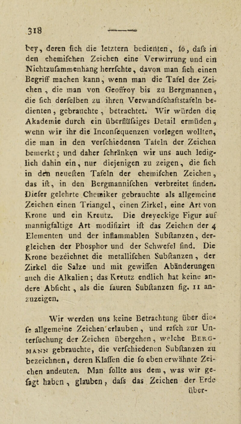 bey, deren fieh die letztem bedienten, fô, dâfs in den chemifchen Zeichen eine Verwirrung und ein Nichtzufamroenhang herrfchte, davon man lieh einen Begriff machen kann, wenn man die Tafel der Zei- chen , die man von Geoffroy bis zu Bergmannen die fich derfelben zu ihren Verwandfchaftstafcln be- dienten , gebrauchte , betrachtet. Wir würden die Akademie durch ein überfliifsiges Detail ermüden , wenn wir ihr die Inconfequenzen vorlegen wollten, die man in den vermiedenen Talein der Zeichen bemerkt ; und daher fchrankçn wir uns auch ledig- lich dahin ein, nur diejenigen zu zeigen, die fich in den neueften Tafeln der chemifchen Zeichen, das ift, in den Bergmannifchen verbreitet finden- Dieter gelehrte Chemiker gebrauchte als allgemeine Zeichen einen Triangel, einen Zirkel, eine Art von Krone und ein Kreutz. Die drcycckige Figur auf mannigfaltige Art modifizirt ift das Zeichen der 4 Elementen und der inflammablen Subftanzen, der- gleichen der Phosphor und der Schwefel find. Die Krone bezëichnet die metallifchen Subftanzen, der Zirkel die Salze und mit gewiffen Abänderungen auch die Alkalien ; das Kreutz endlich hat keine an- dere Abficht , als die fauren Subftanzen fig. 11 an- zuzeigen. Wir werden uns keine Betrachtung über die* fe allgemeine Zeichen erlauben , und refeh zur Un« terfuchung der Zeichen übergehen, welche Berg- mann gebrauchte, die verfchiedenen Subftanzen zu bezeichnen, deren Klaffen die fo eben erwähnte Zei- chen andeuten. Man füllte aus dem, was wir ge- fegt haben, glauben, dafs das Zeichen der Erde über-