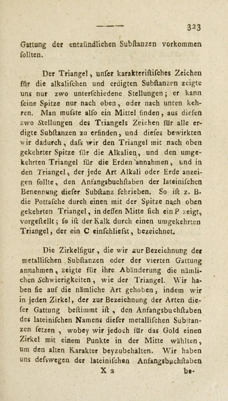 Gattung der entzündlichen Subftanzen Vorkommen follten » Der Triangel , unfer karakteriftifches Zeichen für die alkalifchen und erdigten Subftanzen zeigte uns nur zwo unterfchiedene Stellungen ; er kann feine Spitze nur nach oben, oder nach unten keh- ren. Man mufste alfo ein Mittel finden, aus diefcn zwo Stellungen des Ttiangels Zeichen für alle er- digte Subftanzen zu erfinden, und diefes bewirkten 'wir dadurch, dafs wir den Triangel mit nach oben gekehrter Spitze für die Alkalien, und den umge- kehrten Triangel für die Erden'annahmen, und in den Triangel, der jede Art Alkali oder Erde anzei- gen follte, den Anfangsbuchftaben der lateinifchen Benennung diefer Subftanz fehrieben. So ift z. ß. die Pottafche durch einen mit der Spitze nach oben gekehrten Triangel, in deften Mitte fich ein P zeigt, vorgeftcllt ; fo ift der Kalk durch einen umgekehrten Triangel, der ein C einfchliefst, bezeichnet. Die Zirkelfigur, die wir zur Bezeichnung der metallifchen Subftanzen oder der vierten Gattung annahmen, zeigte für ihre Abänderung die nämli- chen Schwierigkeiten, wie der Triangel. Wir ha- ben fie auf die nämliche Art gehoben, indem wir in jeden Zirkel, der zur Bezeichnung der Arten die- ser Gattung beftimmt ift , den Anfangsbuchftaben des lateinifchen Namens diefer metallifchen Substan- zen fetzen , wobey wir jedoch für das Gold einen Zirkel mit einem Punkte in der Mitte wählten, um den alten Karakter beyzubehalten. Wir haben uns deswegen der lateinifchen Anfangsbuchftaben X % » bc«