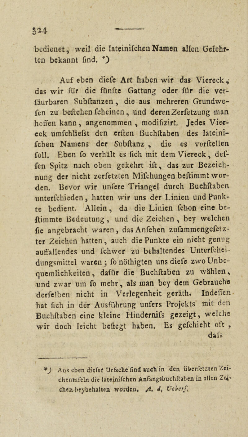 bedienet, weil die lateinifchen Namen allen Gelehr- ten bekannt find* Auf eben diefe Art haben wir das Viereck^ das wir für die fünfte Gattung oder für die ver- iäurbaren Subftanzen, die aus mehreren Grundwe- fen zu beilehen fcheincn, und deren Zerfetzung man hoffen kann, angenommen , raodifizirt. Jedes Vier- eck umfchliefst den erffen ßuchftaben des lateini- fchen Namens der Subftanz , die es vorftellen foll. Eben fo verhält es fich mit dem Viereck, def- fen Spitz nach oben gekehrt ift, das zur Bezeich- nung der nicht zerfetzten Mifchungen beftimmt wor- den. Bevor wir unfere Triangel durch Buchftabcn unterfchicden, hatten wir uns der Linien und Punk- te bedient. Allein, da die Linien fck-on eine br- flimmte Bedeutung, und die Zeichen, bey welchen fie angebracht waren, dasAnfehen zufammengefetz- ter Zeichen hatten, auch die Punkte ein nicht genug auffallendes und fchwer zu behaltendes Unterfchei- dungsmittel waren ; fo nöthigten uns diele zwo Unbe- quemlichkeiten, dafür die Buchftaben zu wählen, und zwar um fo mehr, als man bey dem Gebrauche derfelben nicht in Verlegenheit gerätin Indeffen hat fich in der Ausführung unfers Projekts mit den Bachftabcn eine kleine Hindernifs gezeigt, welche wir doch leicht befiegt haben. Es gefchieht oit , dafs *) Aus eben diefef Urfache find auch in den iiberfetzten Zei- chentaiel/i die lateinifchen Anfangsbuchftaben in allen Zei- chen bey behalten worden, A d* C ^ *