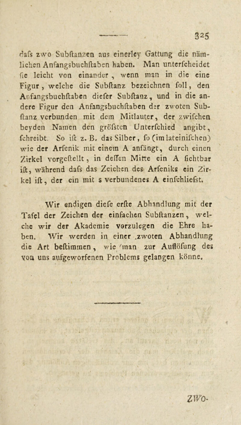 dafs zwo Subftanzen aus einerley Gattung die näm- lichen Anfangsbuchftaben haben. Man unterfcheidet fie leicht von einander , wenn man in die eine Figur j welche die Subftanz bezeichnen foll, den Ar.fangsbuchftaben diefer Subftanz, und in die an- dere Figur den Anfangsbuchftaben d*r zwoten Sub- ftanz verbunden mit dem Mitlauter, der zwifchen beyden Namen den gröfsten Unterfehied angibt, fchreibt. So ift z. B. das Silber, fo (imlateinifchen) wie der Arfenik mit einem A anfängt, durch einen Zirkel vorgeftellt , in deiïen Mitte ein A fichtbar ift, während dafs das Zeichen des Arfeniks ein Zir- kel ift, der ein mit s verbundenes A einfchliefst. Wir endigen diefe erfte Abhandlung mit der Tafçl der Zeichen der einfachen Subftanzen, wel- che wir der Akademie vorzulegen die Ehre ha- ben. Wir werden in einer .zwoten Abhandlung die Art beftimmen, wie 'man zur Auflöfung des vou uns aufgeworfenen Problems gelangen könne. / * ZWO-