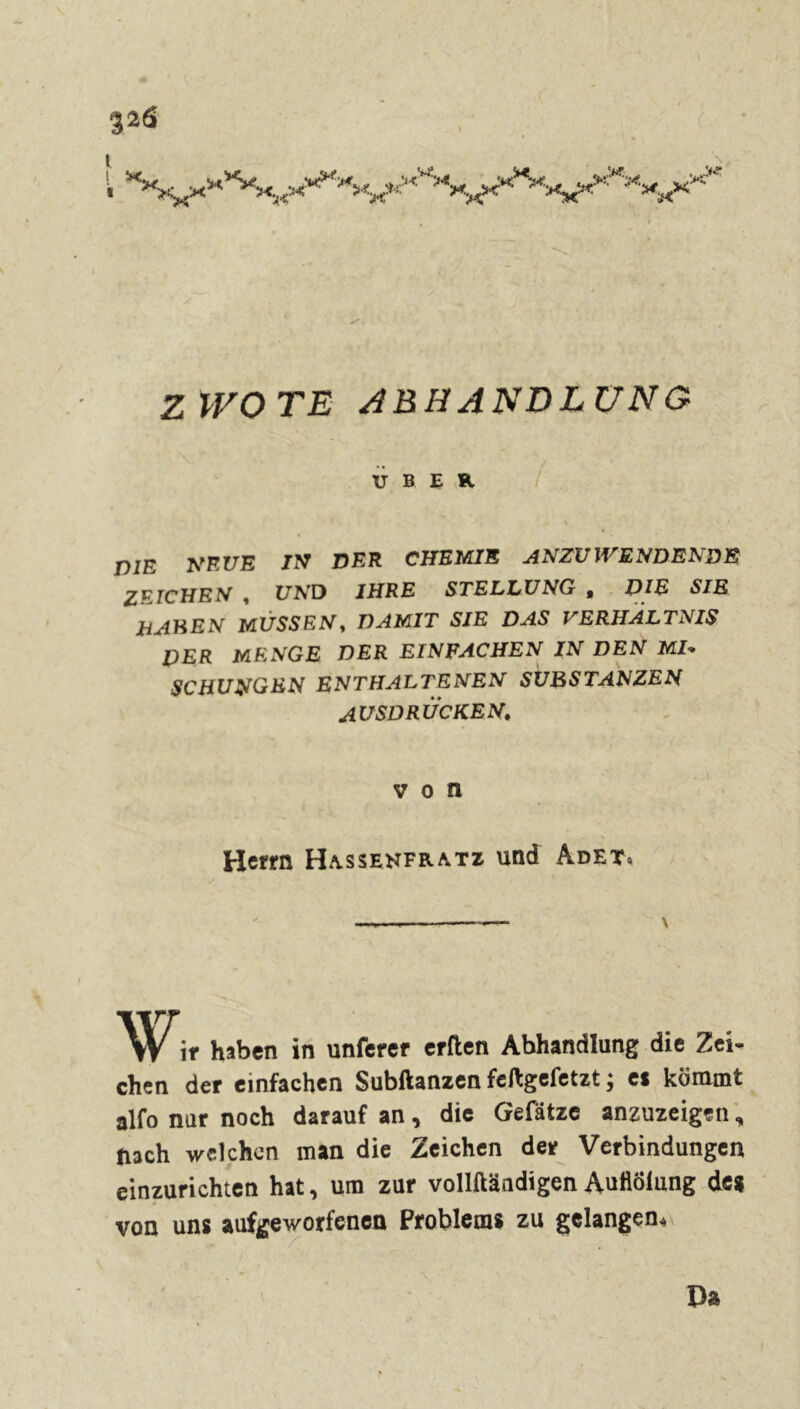%26 ' ( 1 Z WO TE ABHANDLUNG UBER PIE NEUE IN DER CHEMIE ANZU WENDENDE ZEICHEN , C7ArD IHRE STELLUNG t THE SIE HAKEN MÜSSEN, DAMIT SIE DAS VERHÄLTNIS PER MENGE DER EINFACHEN IN DEN MP SC HUNGEN ENTHALTENEN SUBSTANZEN AUSDRÜCKEN. von Hctrn Ha.ssenfr.atz und Adet* \ w, ., ir haben in unferer erden Abhandlung die Zei- chen der einfachen Subftanzen feftgefetzt ; es kömmt alfo nur noch darauf an, die Gefätze anzuzeigen, nach welchen man die Zeichen der Verbindungen einzurichten hat, um zur vollftändigen Auööiung de* von uns aufgeworfenen Problems zu gelangen. Da