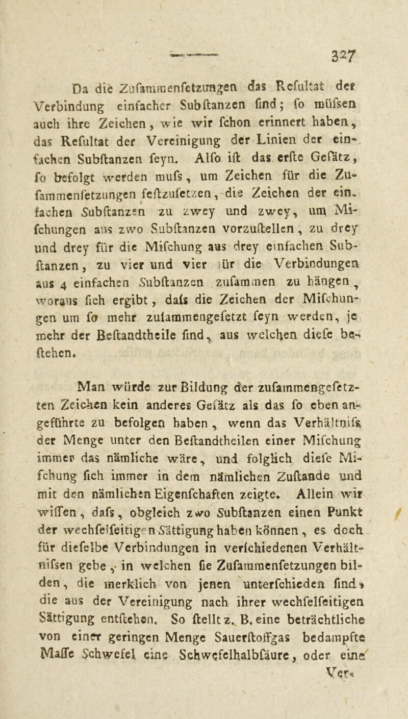 Da die Zufamraenfetzimgen das Pvcfultat der Verbindung einfacher Subftanzcn find; fo müfsen auch ihre Zeichen, wie wir fchon erinnert haben., das Refultat der Vereinigung der Linien der ein* fachen Subftanzen feyn. Alfo ift das erfte Gefätz, fo befolgt werden mufs, um Zeichen für die Zu- fammenfetzungen feftzufetzen, die Zeichen der ein. fachen Subftanzsn zu zwey und zwey, um Mi- fchungen ans zwo Subftanzcn vorzuftellcn , zu drey und drey für die Mifchung aus drey einfachen Sub- ftanzen, zu vier und vier iür die Verbindungen aus 4 einfachen Subftanzen zufammen zu hängen T woraus fich ergibt, dals die Zeichen der Mifchun- gen um fo mehr zulammengefetzt feyn werden, je mehr der Beftandtheile find, aus welchen diefe be.-* ftehen* Man würde zur Bildung der zufammengefetz- ten Zeichen kein anderes Gef ätz als das fo eben an- geführte zu befolgen haben , wenn das Verhältnis der Menge unter den Beftandthcilen einer Mifchung immer das nämliche wäre, uni folglich diele Mi- fchung fich immer in dem nämlichen Zuftande und mit den nämlichen Eigenfchaften zeigte* Allein wir willen, dafs, obgleich z*vo Subftanzen einen Punkt der wechfeifeitige n Sättigung haben können , es doch für diefclbe Verbindungen in verlchiedenen Verhält- nifsen gebe ,• in welchen fie Zufammenfetzungen bil- den , die merklich von jenen unterfchicden find* die aus der Vereinigung nach ihrer wechfelfeitigen Sättigung entftehen. So ftelltz, B.eine beträchtliche von einer geringen Menge Sauerftoffgas bedampfte Maße Schwefel eine Schwefelhalbfäurc, oder eine Vçr*