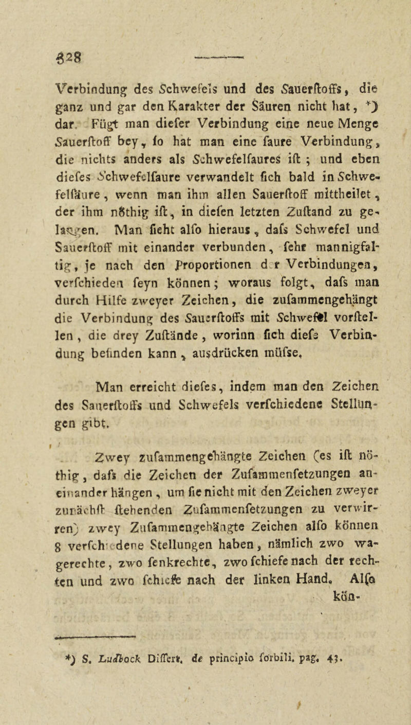 628 c Verbindung des Schwefels und des Sauerftoffs, die ganz und gar den Karakter der Säuren nicht hat, dar. Fügt man diefer Verbindung eine neue Menge Sauerftoff bey, fo hat man eine faure Verbindung, die nichts anders als Schwefelfaures ift ; und eben diefes 6chwefclfaure verwandelt fich bald inSchwe- fei faure , wenn man ihm allen Sauerftoff mittheilet, der ihm nöthig ift, in diefen letzten Zuftand zu ge- lassen. Man fieht alfo hieraus , dafs Schwefel und Sauerftoff mit einander verbunden, fehr mannigfal- tig, je nach den Proportionen d r Verbindungen, verfchiedeu feyn können; woraus folgt, dafs man durch Hilfe zweyer Zeichen, die zufammengehängt die Verbindung des Sauerftoffs mit Schweffcl vorftel- len , die drey Zuftände , worinn fich diefs Verbin- dung belinden kann * ausdrücken müfse« Man erreicht diefes, indem man den Zeichen des Sauerftoffs und Schwefels verfchiedene Stellun- gen gibt* » > Zwey zufammengehängte Zeichen (es ift nö- thig, dafs die Zeichen der Zufammenfetzungen an- einander hängen , um fie nicht mit den Zeichen zweyer zurächft ftehenden Zufammenfetzungen zu verwir- ren^ zwey Zufammengebäagte Zeichen alfo können 8 verfch' dene Stellungen haben, nämlich zwo wa- gerechte, zwo fenkrechte, zwofchiefenach der rech- ten und zwo fchicffe nach der linken Hand, Alfa köa- *) S. LuJlock DifTert« de principio förbili« pag, 45*