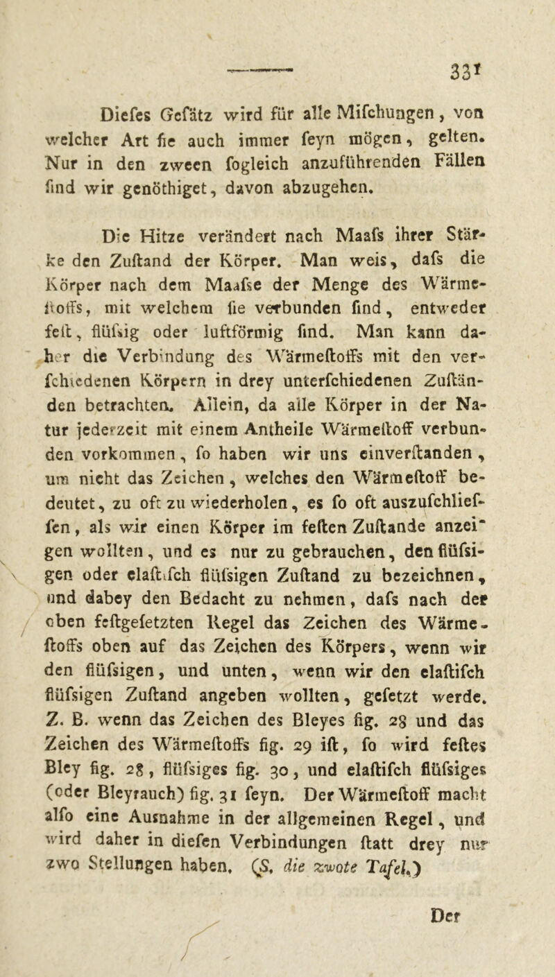 33* Dicfcs Gcf'dtz wird für alle Mifchungen, von welcher Art he auch immer feyn mögen, gelten. Nur in den zwecn fogleich anzuführenden Fällen find wir genöthiget, davon abzugehen. Die Hitze verändert nach Maafs ihrer Stär- ke den Zuftand der Körper. Man weis, dafs die Körper nach dem Maafse der Menge des Wärme- hoffs, mit welchem lie verbunden find, entweder feit, flüftig oder luftförmig find. Man kann da- her die Verbindung des Warmeftoffs mit den ver- fchicdenen Körpern in drey unterfchiedenen Zuftän- den betrachten. Allein, da alle Körper in der Na- tur jederzeit mit einem Antheile Wärmeftoff verbun- den Vorkommen, fo haben wir uns cinverftanden , um nicht das Zeichen, welches den Wärmeftoff be- deutet, zu oft zu wiederholen, es fo oft auszufchlief- fen, als wir einen Körper im feften Zuftande anzei“ gen wollten, und es nur zu gebrauchen, denflüfsi- gen oder elaftifch flüfsigen Zuftand zu bezeichnen, und dabey den Bedacht zu nehmen, dafs nach der eben feftgefetzten Kegel das Zeichen des Wärme- ftoffs oben auf das Zeichen des Körpers, wenn wir den flüfsigen, und unten, wenn wir den elaftifch flüfsigen Zuftand angeben wollten, gefetzt werde. Z. B. wenn das Zeichen des Bleyes hg. 2g und das Zeichen des Wärmeftoffs fig. 29 ift, fo wird feftes Bley fig. 2g, fiüfsiges fig. 30, und elaftifch fiüfsiges (oder Bleyrauch) fig, 31 feyn. Der Wärmeftoff macht alfo eine Ausnahme in der allgemeinen Regel, und wird daher in diefen Verbindungen ftatt drey nur zwo Stellungen haben. QS. die zivote Tafelt Der