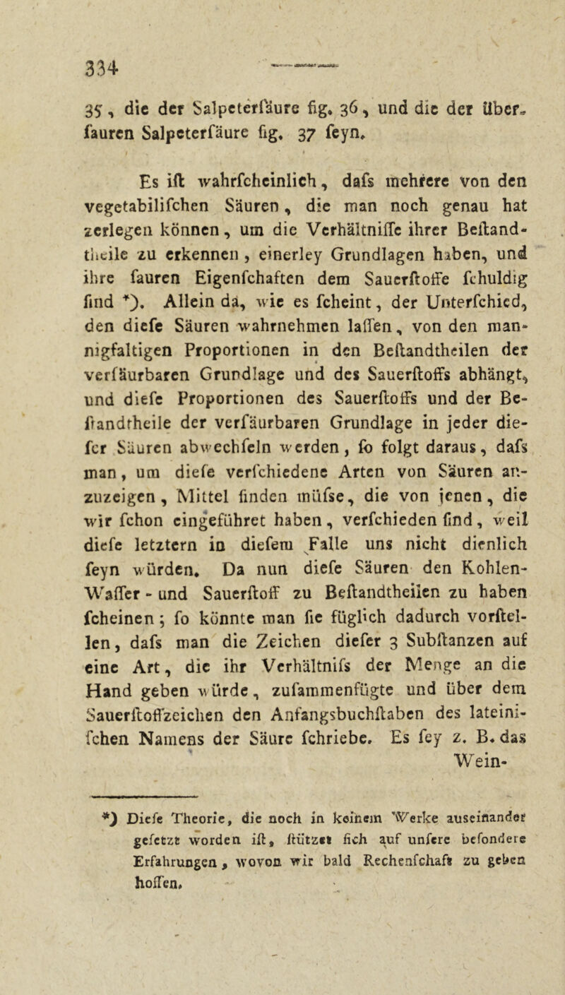 35-» die der Salpeterlaure fig* 36, und die der über, fauren Salpeterfäure hg, 37 feyn. Es ift wahrfcheinlich, dafs mehrere von den vegetabilifchen Säuren, die man noch genau hat zerlegen können, um die Vcrhältnifle ihrer Beftand- tiicile zu erkennen , einerley Grundlagen haben, und ihre fauren Eigenfchaften dem Sauerftoffe fchuldig find *)• Allein da, wie es fcheint, der Unterfchicd, den diefe Säuren wahrnehmen laffen, von den man- nigfaltigen Proportionen in den Beftandthcilen der verfäurbaren Grundlage und des Sauerftoffs abhängt, und diefe Proportionen des Sauerftoffs und der Be- lrandrheile der verfäurbaren Grundlage in jeder die- fer Säuren abwechfeln werden, fo folgt daraus, dafs man, um diefe verfchiedene Arten von Säuren an- zuzeigen , Mittel finden müfse, die von jenen, die wir fchon cingefiihret haben, verfchieden find, weil diefe letztem io diefem Falle uns nicht dienlich feyn würden* Da nun diefe Säuren den Kohlen- Waffer - und Sauerftoff zu Beftandtheilen zu haben fcheinen ; fo könnte man fie fügftch dadurch vorftel- len, dafs man die Zeichen diefer 3 Subftanzen auf eine Art, die ihr Verhältnifs der Menge an die Hand geben w iirde , zu fam men fügte und über dem Sauerlloffzeichen den Anfangsbuchftaben des lateim- fchen Namens der Säure fchriebe. Es fey z. B* das Wein- *) Diefe Theorie, die noch in keinem Werke auseinander gefetzt worden ift, ftiitzet fich auf unfere befondere Erfahrungen , wovon wir bald Rechenfchafo zu geben hoffen»