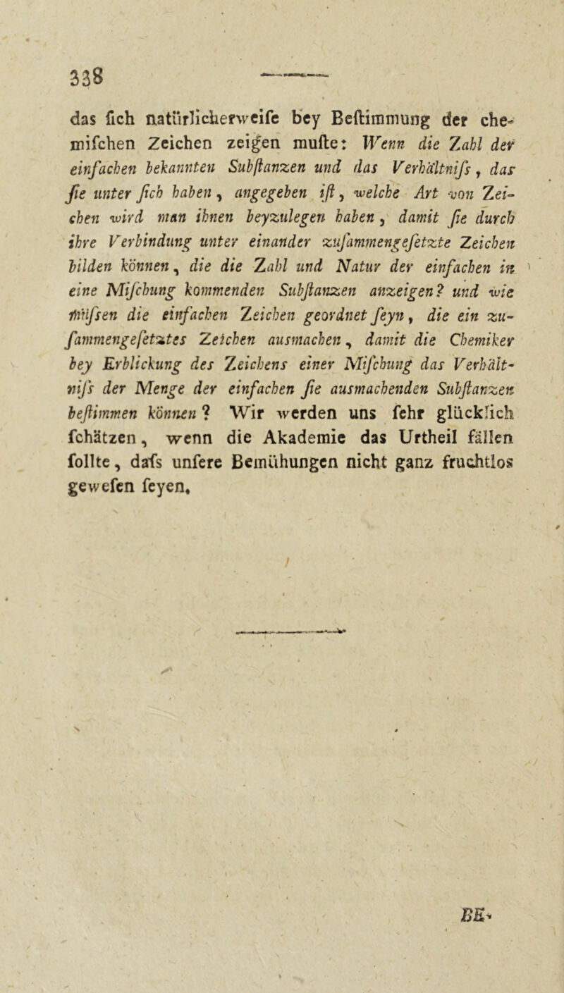 das fich natürlicherweife bey Beftimmung der che- mifchen Zeichen zeigen müde: Wenn die 7abl dev einfachen bekannten Subftanzen und das Verhaltnifs, das- fie unter fich haben, angegeben ift, welche Art von Zei- chen wird man ihnen beyzulegen haben , damit fie durch ihre Verbindung unter einander zufammengefetzte Zeichen bilden können, die die Zahl und Natur der einfachen in ' eine Mifchung kommenden Subftanzen anzeigend und wie rtïfsen die einfachen Zeichen geordnet feyn, die ein zu- fammengefetztes Zeichen ausmachen, damit die Chemiker bey Erblickung des Zeichens einer Mifchung das Verhält- vifs der Menge der einfachen fie ausmachenden Subftanzen beftimmen können ? Wir werden uns fehr glücklich fchätzen, wenn die Akademie das Urtheil fällen follte, dafs unfere Bemühungen nicht ganz fruchtlos gewefen feyen* x * * / i ✓ —■—w» • s/ I . v, » V. , - : i.v BE'