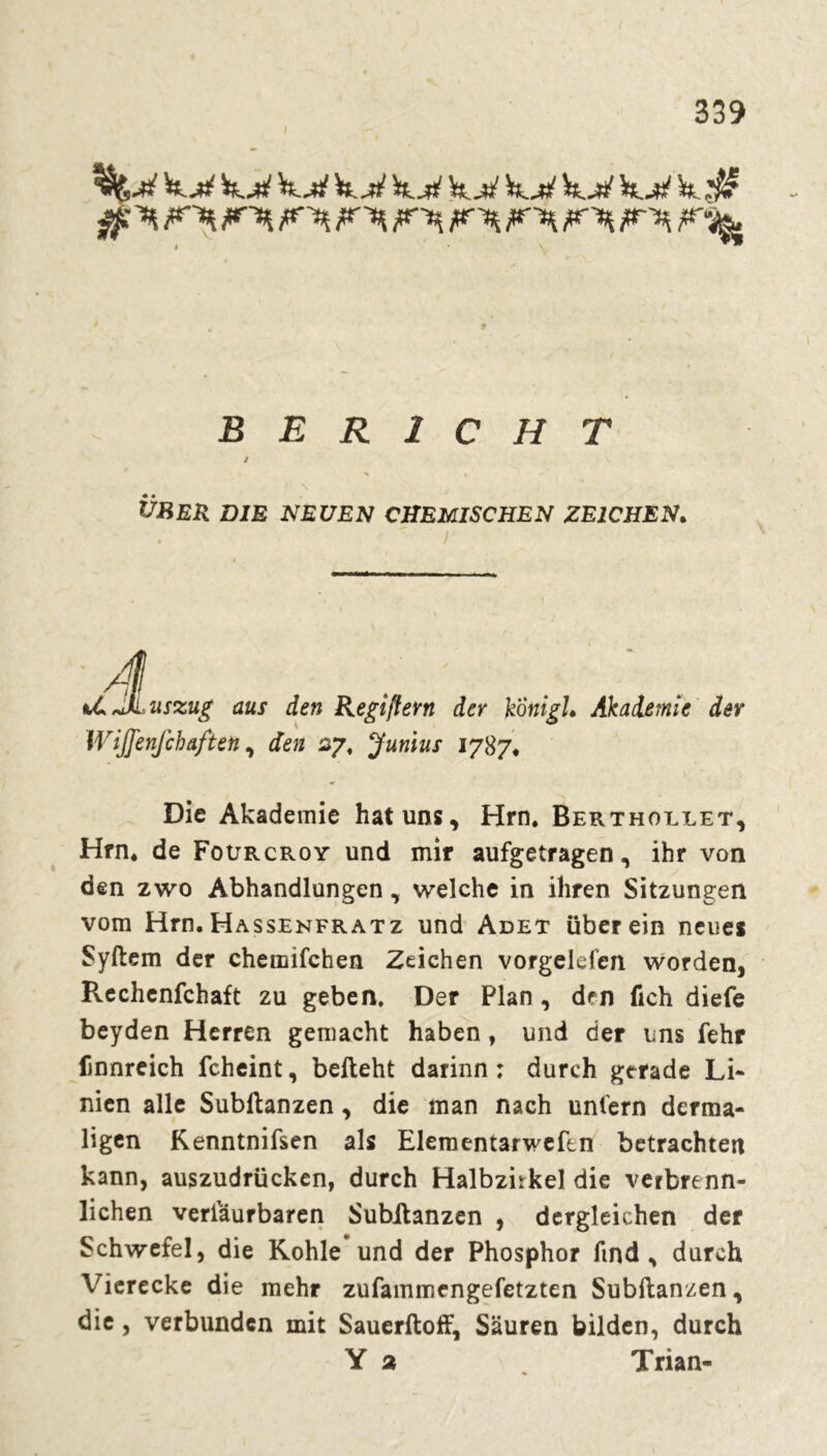 $ ^ ?**i l*% FU F^H /r^ jur-j^. 8 BERICHT t % k ÜBER DIE NEUEN CHEMISCHEN ZEICHEN. r tCJIi uszug aus den Regîflern der konigL Akademie der Wijjenjchaften, den 27. Junius 1787* Die Akademie hat uns, Hrn* Berthollet, Hrn* de Foürcroy und mir aufgetragen, ihr von den zwo Abhandlungen, welche in ihren Sitzungen vom Hrn.Hassenfratz und Adet überein neues Syftem der chemifchen Zeichen vorgekfen worden, Rechenfchaft zu geben. Der Plan , den fich diefe beyden Herren gemacht haben, und der uns fehr Dnnreich fcheint, befteht darinn : durch gerade Li- nien alle Subftanzen, die man nach unfern dcrma- ligen Kenntnifsen als Elementarwefen betrachten kann, auszudrücken, durch Halbzhkel die veibrenn- lichen veriaurbaren Subftanzen , dergleichen der Schwefel, die Kohle und der Phosphor find, durch Vierecke die mehr zufammengefetzten Subftanzen, die, verbunden mit Sauerftoff, Säuren bilden, durch Y 2 . Trian-