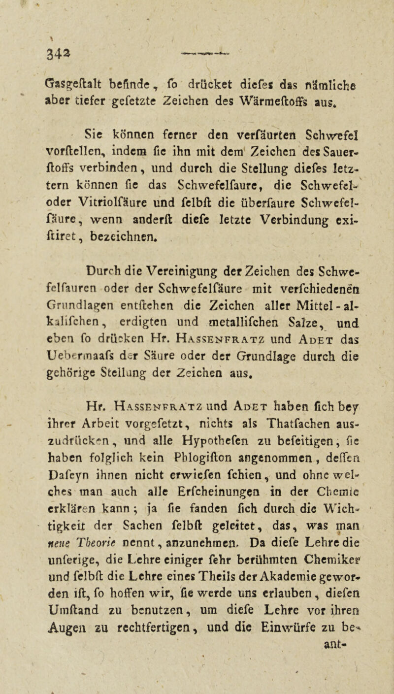 Gasgeftalt befinde, fo drücket diefes das nämliche aber tiefer gefetzte Zeichen des Wärmeftoffs aus* Sie können ferner den verfaurten Schwefel vorftellen, indem fic ihn mit dem Zeichen desSauer- ftoffs verbinden, und durch die Stellung diefes letz- tem können fie das Schwefelfaure, die Schwefel- oder Vitriolfäure und felbft die überfaure Schwefel- fäure, wenn anderft diefe letzte Verbindung exi- ftiret, bezeichnen* • * ,• , r Durch die Vereinigung der Zeichen des Schwe- felfauren oder der Schwefclfäure mit verfchiedenën Grundlagen entliehen die Zeichen aller Mittel - al- kalifchen, erdigten und metallifchen Salze, und eben fo drücken Hr. Hassenfratz und Adet das Uebcrmaafs der Säure oder der Grundlage durch die gehörige Stellung der Zeichen aus. Hr. Hassenfratz und Adet haben fich bey ihrer Arbeit vorgefetzt, nichts als Thatfachen aus- zudrücken, und alle Hypothefcn zu befeitigen, fie haben folglich kein Pblogillon angenommen , deiTen Dafeyn ihnen nicht erwiefen fchien, und ohne wel- ches man auch alle Erfcheinungen in der Chemie erklären kann ; ja fie fanden fich durch die Wich- tigkeit der Sachen felbft geleitet, das, was man neue Theorie nennt, anzunehmen. Da diefe Lehre die unferige, die Lehre einiger fehr berühmten Chemiker und felbft die Lehre eines Theiis der Akademie gewor- den lft, fo hoffen wir, (le werde uns erlauben, diefen Umftand zu benutzen, um diefe Lehre vor ihren Augen zu rechtfertigen, und die Einwürfe zu be-. ant-