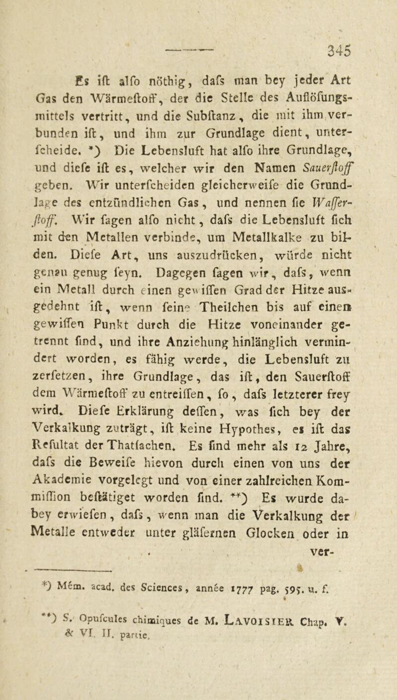 Es ift alfo nöthig, dafs man bcy jeder Art Gas den Wärmeftoff, der die Stelle des Auflöfungs- mittels vertritt, und die Subftanz, die mit ihm ver- bunden ift, und ihm zur Grundlage dient, unter- icheide. * *) Die Lebensluft hat alfo ihre Grundlage, und diefe ilt es, welcher wir den Namen Sauerßoff geben. Wir unterfcheiden gleicherweile die Grund- lage des entzündlichen Gas, und nennen fie Waffer- ftoff. Wir fagen alfo nicht, dafs die Lebensluft fich mit (den Metallen verbinde, um Mctallkalke zu bil- den. Diefe Art, uns auszudrücken, würde nicht genau genug feyn. Dagegen fagen wir, dafs, wenn ein Metall durch einen gewiflen Grad der Hitze aus« gedehnt ift, wenn feine Theilchen bis auf einen gewiffen Punkt durch die Hitze voneinander ge- trennt find, und ihre Anziehung hinlänglich vermin- dert worden, es fähig werde, die Lebensluft zu zerfetzen, ihre Grundlage, das ift, den Sauerftoff dem Wärmeftoff zu entreilfen, fo , dafs letzterer frey wird* Diefe Erklärung deflen, was fich bey der Verkalkung zuträgt, iffc keine Hypothes, es ill das Pvefultat der Thatlachen. Es find mehr als 12 Jahre, dafs die Beweife hievon durch einen von uns der Akademie vorgclcgt und von einer zahlreichen Kom- miftion beftätiget worden find. Es wurde da- bey erwiefen , dafs, wenn man die Verkalkung der Metalle entweder unter gläfernen Glocken oder in ver- ') Mém. acad, des Sciences, année 1777 pag. 599. u. f. * “*) S. Opufcules chimiques de M. L.WQISIEll Chap« Y. & VI. II. panie.