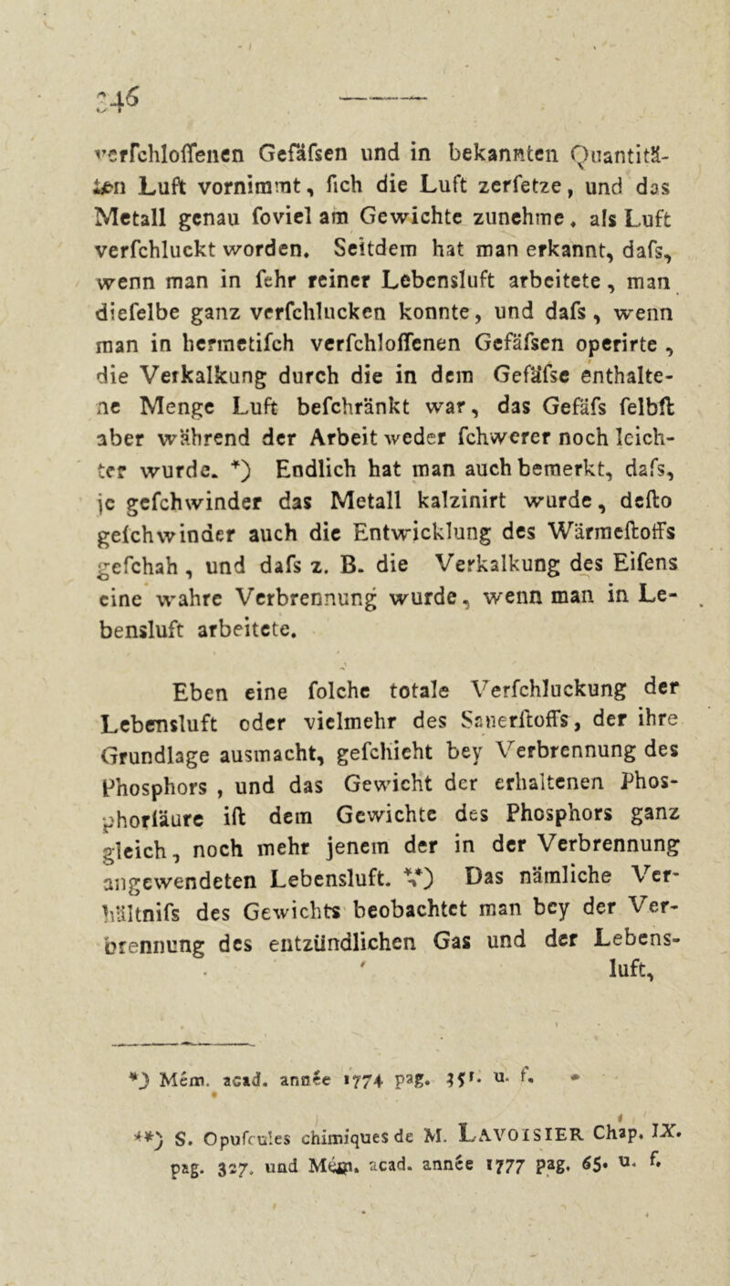 ten Luft vornimmt, fich die Luft zerfetze, und das Metall genau foviel am Gewichte zunehme, als Luft verfchluckt worden. Seitdem hat man erkannt, dafs, wenn man in fehr reiner Lebensluft arbeitete, man diefelbe ganz verfchlucken konnte, und dafs, wenn man in berraetifch verfchlofTenen Gefäfsen operirte , die Vetkalkung durch die in dem Gefäfse enthalte- ne Menge Luft befchränkt war, das Gefäfs felbll aber während der Arbeit weder fchwerer noch leich- ter wurde. *) Endlich hat man auch bemerkt, dafs, je gefchwinder das Metall kalzinirt wurde, defto gefchwinder auch die Entwicklung des Warmcftoffs gefchah , und dafs z. B. die Verkalkung des Eifens eine wahre Verbrennung wurde, wenn man in Le- bensluft arbeitete. t » / Eben eine folche totale Verfchluckung der Lebensluft oder vielmehr des Sauerftoffs, der ihre Grundlage ausmacht, gefchieht bey Verbrennung des Phosphors , und das Gewicht der erhaltenen Phos- phorläure ift dem Gewichte des Phosphors ganz gleich, noch mehr jenem der in der Verbrennung angewendeten Lebensluft. Das nämliche Ver* Vdltnifs des Gewichts beobachtet man bey der Ver- brennung des entzündlichen Gas und der Lebens- luft, *3 Mém. acad. année 1774 pa£. u- «3 S. Opufcuîes chimiques de M. L-AVOISIER Chap, IX. pag. 327, und Méjp. acad. année 1777 pag, 6$* f.