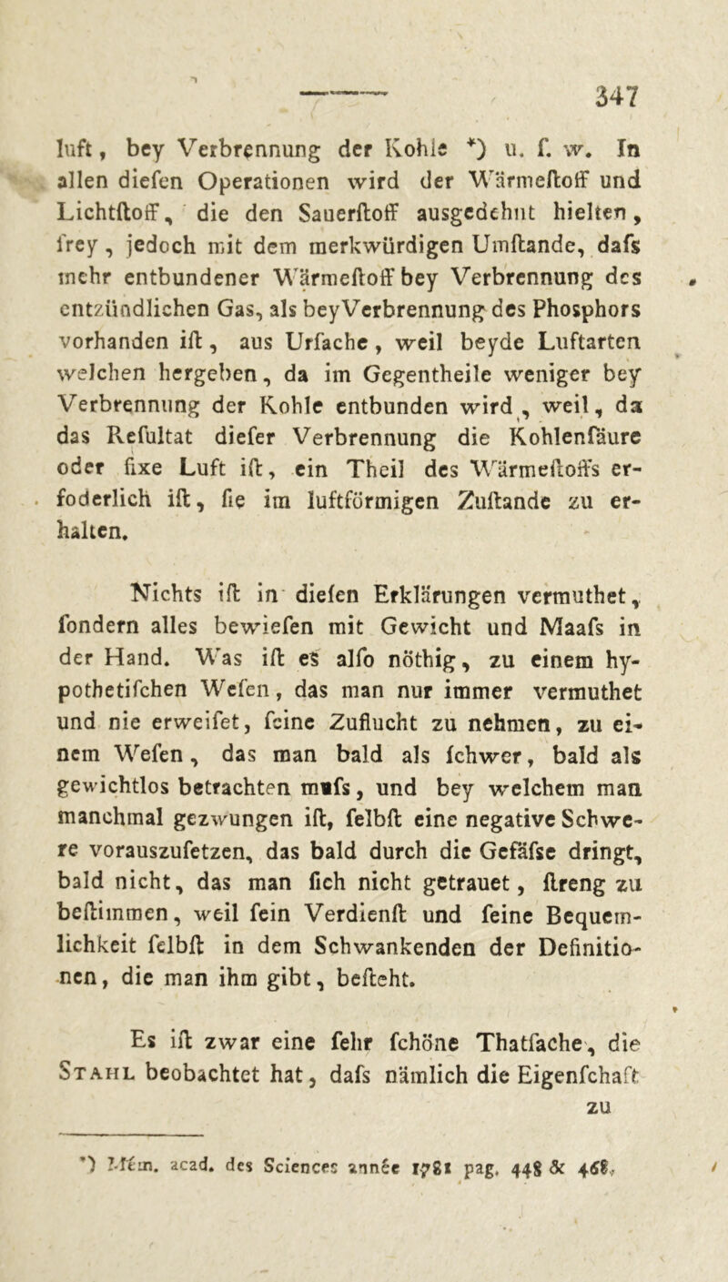 luft, bey Verbrennung der Kohie *) u. f. w# ïn allen diefen Operationen wird der Wärmeftoff und Lichtftoff, die den Sauerftoff ausgedehnt hielten, i'rey, jedoch mit dem merkwürdigen Umftande, dafs mehr entbundener Wärmeftoff bey Verbrennung des entzündlichen Gas, als beyVerbrennung des Phosphors vorhanden ift, aus Urfache, weil beyde Luftarten welchen hergeben, da im Gegentheile weniger bey Verbrennung der Kohle entbunden wird , weil, da das Refultat diefer Verbrennung die Kohlenfdure oder fixe Luft ift, ein Theil des Wärme ft offs er- . foderlich ift, fie im luftförmigen Zultande zu er- halten. Nichts ift in diefen Erklärungen vermuthet, fondern alles bewiefen mit Gewicht und Maafs in der Hand, Was ift es alfo nöthig, zu einem hy- pothetifchen Wefen, das man nur immer vermuthet und nie erweifet, feine Zuflucht zu nehmen, zu eig- nem Wefen, das man bald als fchwer, bald als gewichtlos betrachten mifs, und bey welchem man manchmal gezwungen ift, felbft eine negative Schwe- re vorauszufetzen, das bald durch die Gcfäfse dringt, bald nicht, das man fleh nicht getrauet, ftreng zu beftimmen, weil fein Verdienft und feine Bequem- lichkeit felbft in dem Schwankenden der Definitio- nen, die man ihm gibt, befteht. Es ift zwar eine fehr fchöne Thatfache, die Stahl beobachtet hat, dafs nämlich die Eigenfchaft zu ') Mtm. acad. des Sciences année 1-781 pag, 448 & 46%, à * /