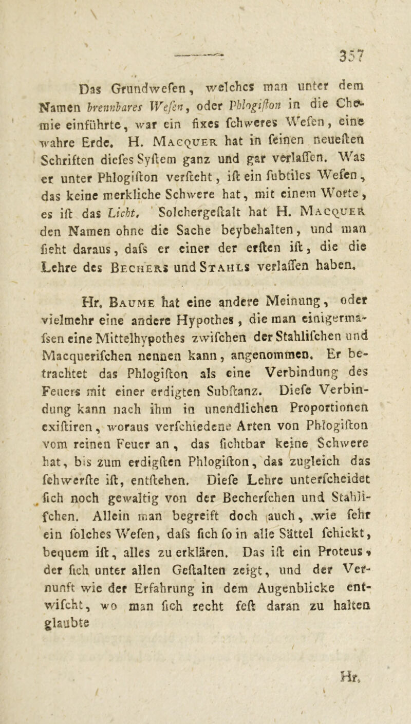 Das Grundwefen, welches man unter dem Namen brennbares Wefen, oder Vhlogißon in d*e Che- mie einführte, war ein fixes fehweres Wefen, eine wahre Erde* H. Macquer hat in feinen neuerten Schriften diefes Syflem ganz und gar verladen. Was er unter Phlogirton verrteht, irt ein fubtiles Wrefen, das keine merkliche Schwere hat, mit einem Worte, es irt das Licht. Solchergertalt hat H. Macquer den Namen ohne die Sache beybehalten, und man fieht daraus, dafs er einer der erften irt, die die Lehre des Bechers und Stahls verladen haben. • • Hr. Baume hat eine andere Meinung, oder vielmehr eine andere Hypothes , die man cinigerma- fsen eine Mittelhypothes zwifchen der Stahlilchen und Macquerifchen nennen kann, angenommen. Er be- trachtet das Phlogirton 3ls eine Verbindung des Feuers mit einer erdigten Subrtanz. Diefe Verbin- dung kann nach ihm in unendlichen Proportionen exiftiren, woraus verfchiedene Arten von Phlogirton vom reinen Feuer an , das fichtbar keine Schwere hat, bis zum erdigrten Phlogirton, das zugleich das fehwerrte irt, entliehen. Diefe Lehre unterfcheidet fich noch gewaltig von der Becherfchen und Stahli- fchen. Allein man begreift doch auch, .wie fehr ein folches Wefen, dafs fich fo in alle Sättel fchickt, bequem irt, alles zu erklären. Das irt ein Proteus<* der fich unter allen Gertalten zeigt, und der Ver- nunft wie der Erfahrung in dem Augenblicke ent- wifcht, wo man fich recht feft daran zu halten glaubte