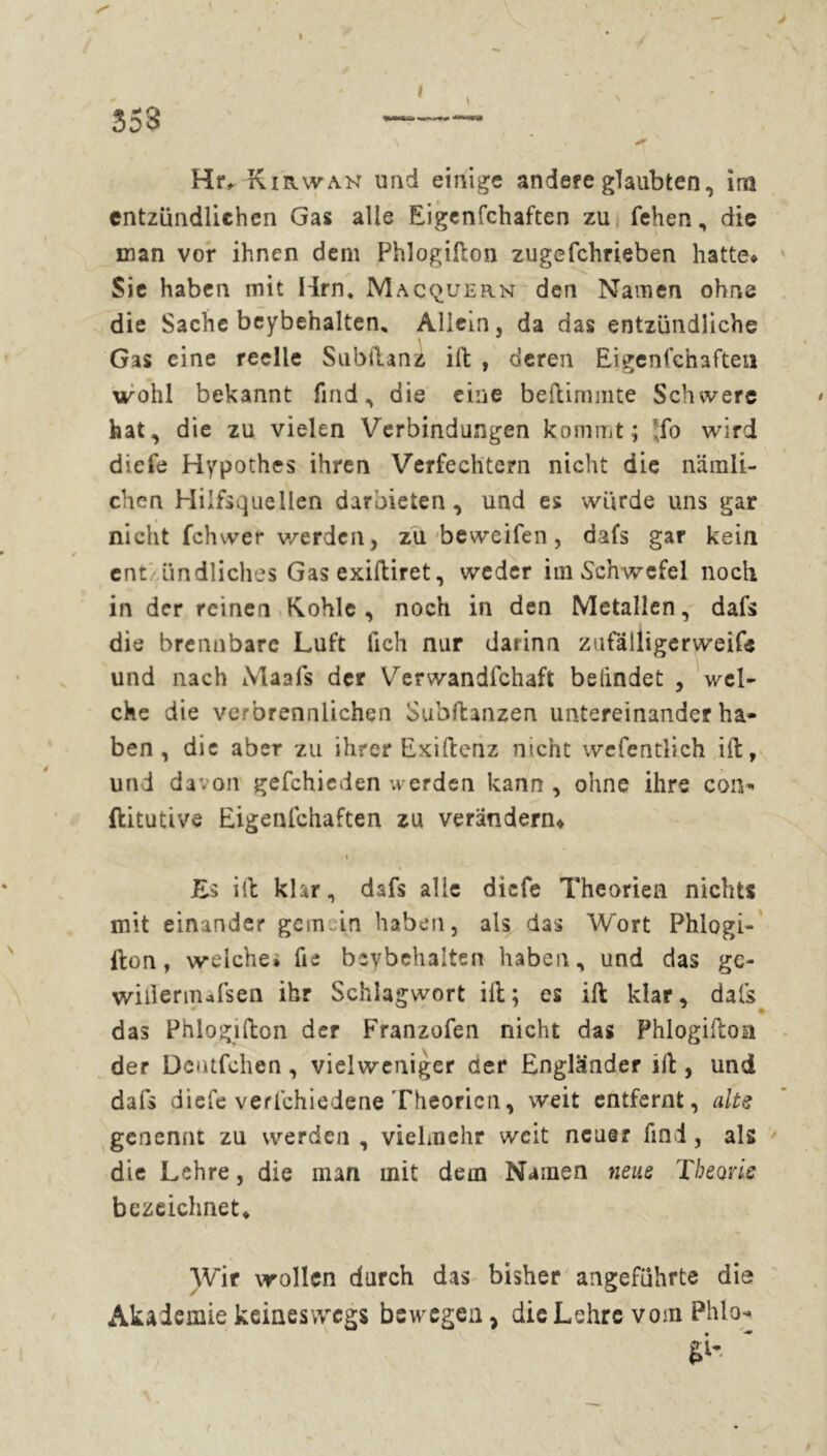 353 Hiv Kirwan und einige andere glaubten«, im entzündlichen Gas alle Eigenfchafteo zu fehen, die man vor ihnen dem Phlogilton zugefchrieben hatte* Sie haben mit Hrn, Macquern den Namen ohne die Sache beybehalten, Allein, da das entzündliche Gas eine reelle Subllanz ilt , deren Eigenschaften wohl bekannt find, die eine beltimmte Schwere hat, die zu vielen Verbindungen kommt; !;fo wird diefe Hypothes ihren Verfechtern nicht die nämli- chen Hilfsquellen darbieten, und es würde uns gar nicht fchwer werden, zu beweifen, dafs gar kein ent ündliches Gas exiftiret, weder im Schwefel noch in der reinen Kohle, noch in den Metallen, dafs die brennbare Luft fich nur darinn zufälligerweife und nach Maafs der Verwandtschaft befindet , wel- che die verbrennlichen Substanzen untereinander ha- ben, die aber zu ihrer Exiltenz nicht wefentlich ilt, und davon gefchieden werden kann , ohne ihre con-* ftitutive Eigenfchaften zu verändern* i Es ilt klar, dsfs alle diefe Theorien nichts mit einander gern in haben, als das Wort Phlogi- Iton, welche» fte beybehalten haben, und das ge- wUIermafsen ihr Schlagwort ilt; es ilt klar, dafs das Phlogilton der Franzofen nicht das Phlogilton der Dcutfchen, vielweniger der Engländer ilt, und dafs diefe verschiedene Theorien, weit entfernt, alte genennt zu werden , vielmehr weit neuer find, als die Lehre, die man mit dem Namen neue Theorie bezeichnet» Wir wollen durch das bisher angeführte die Akademie keineswegs bewegen, die Lehre vom Phlo- 61'-