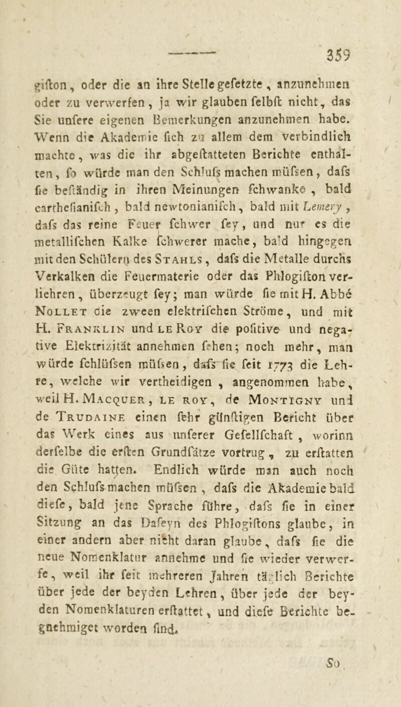 gifton, oder die an ihre Stelle gefetzte , anzunehmen oder zu verwerfen, ja wir glauben felbft nicht, das Sie unfere eigenen Bemerkungen anzunehmen habe* Wenn die Akademie lieh zu allem dem verbindlich machte, was die ihr abgeftatteten Berichte enthal- ten , fb würde man den Schlufs machen müfsen, dafs he befiändig in ihren Meinungen fchwanke , bald carthefianiüh , bald newtonianifch, bald mit Letnery , dafs das reine Feuer fchwer fey, und nur cs die metallifchen Kalke ichwerer mache, ba’d hingegen mit den Schülern des Stahls , dafs die Metalle durchs Verkalken die Feuermaterie oder das Pblogifton ver- liehren, überzeugt fey; man würde he mitH. Abbé Nollet cie zween elektrifchen Ströme, und mit H. Franklin und le Roy die pofitive und nega- tive Elektrizität annehmen frhen; noch mehr, man würde fchlüfsen mühen, dsfrtW feit 1773 die Leh- re, welche wir vertheidigen , angenommen habe, weil H* Macquer , le roy, de Montigny uni de Trudaine einen fehr günftigen Bericht über das Werk eines aus unferer Gefsllfchaft , worinn derfelbe die erden Grundfatze vortrug , zu erüatten die Güte hatten* Endlich würde man auch noch / den Schlufs machen müfsen , dafs die Akademie bald diefe, bald jene Sprache führe, dafs fie in eine? Sitzung an das Dafeyn des Phlogiftons glaube, in einer andern aber nibht daran glaube, dafs he die neue Nomenklatur annehme und he wieder verwer- fe, weil ihr feit mehreren Jahren täglich Berichte über jede der beyden Lehren, über jede der bey- den Nomenklaturen erftattet, und diefe Berichte be- gnehraiget worden find* So