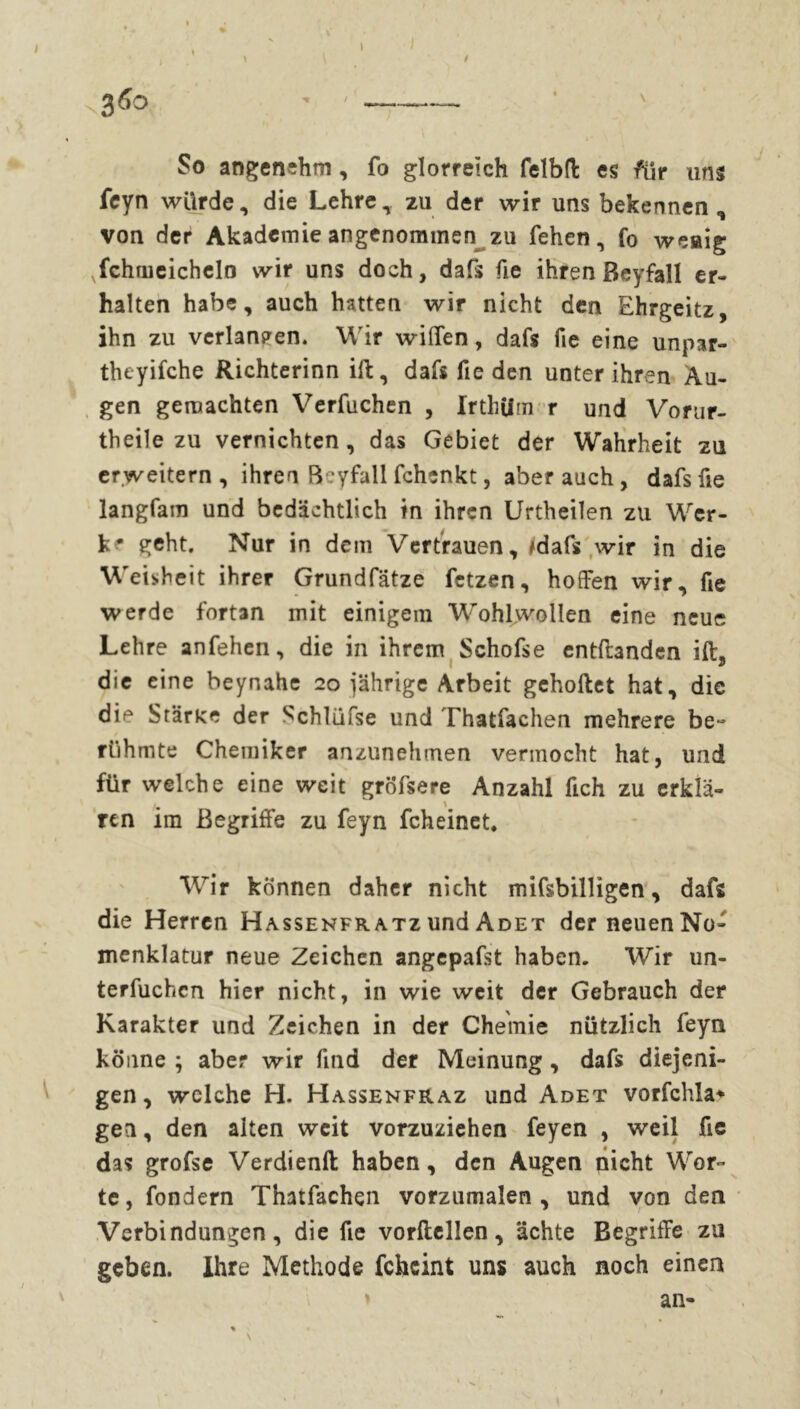 So angenehm, fo glorreich felbrt es für uns feyn würde, die Lehre, zu der wir uns bekennen, von der Akademie angenommen zu fehen, fo weaig vfchoieichcIo wir uns doch, dafs fie ihren Beyfall er- halten habe, auch hatten wir nicht den Ehrgeitz, ihn zu verlangen. W ir wißen, dafs fie eine unpar- theyifche Richterinn ift, dafs fie den unter ihren Äu- gen gemachten Verfuchen , Irthilm r und Vorur- theile zu vernichten, das Gebiet der Wahrheit zu erweitern , ihren Beyfall fchenkt, aber auch , dafs fie langfam und bedächtlich in ihren Urtheilen zu Wfcr- k* geht. Nur in dem Vertrauen, /dafs wir in die Weisheit ihrer Grundfätze fetzen, hoffen wir, fie werde fortan mit einigem Wohlwollen eine neue Lehre anfehen, die in ihrem Schofse entrtanden ift3 die eine beynahe 20 jährige Arbeit gehortet hat, die die Starke der Schlüfse und Thatfachen mehrere be~ rühmte Chemiker anzunehmen vermocht hat, und für welche eine weit gröfsere Anzahl fich zu erklä- ren im Begriffe zu feyn fcheinet. Wir können daher nicht mifsbilligen, dafs die Herren Hassenfratz und Adet der neuen No- menklatur neue Zeichen angepafst haben. Wir un- terfuchcn hier nicht, in wie weit der Gebrauch der Karakter und Zeichen in der Chemie nützlich feyn könne ; aber wir find der Meinung, dafs diejeni- gen , welche H. Hassenfraz und Adet vorfchla* gen, den alten weit vorzuziehen feyen , weil fie das grofse Verdienft haben, den Augen nicht Wror~ te, fondern Thatfachen vorzumalen, und von den Verbindungen, die fie vorftellen, ächte Begriffe zu geben. Ihre Methode feheint uns auch noch einen an-