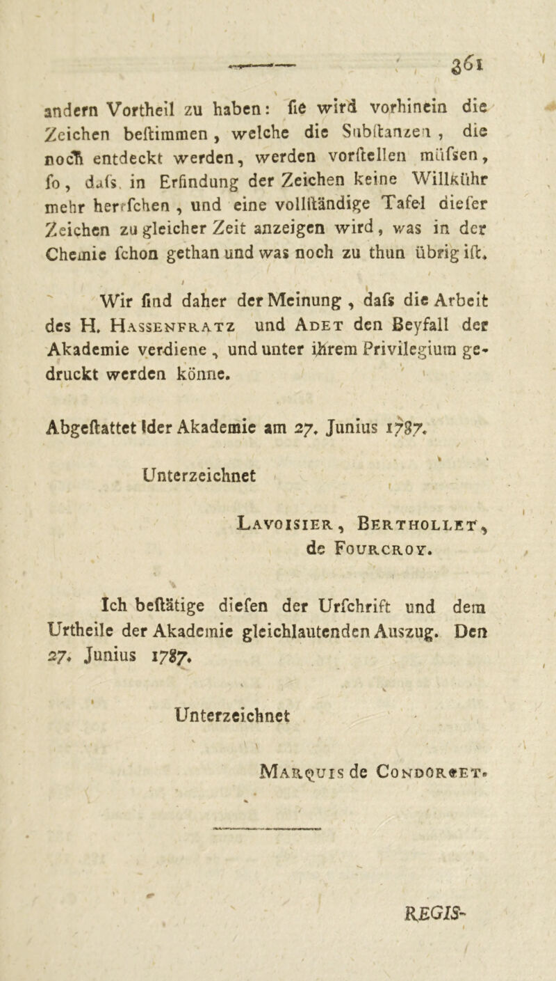 göi andern Vortheïl zu haben : fie wird vorhinein die Zeichen beftimmen, welche die Subftanzen , die noch entdeckt werden, werden vorftcllen miifsen, fo, dais, in Erfindung der Zeichen keine Willkühr mehr herrfchen , und eine vollständige Tafel diefer Zeichen zu gleicher Zeit anzeigen wird, v/as in der Chemie fchon gethan und was noch zu thun übrig ift* ' ' i / Wir find daher der Meinung, dafs die Arbeit des H. H assenfratz und Adet den ßeyfall der Akademie verdiene , und unter ihrem Privilegium ge- druckt werden könne. Abgeftattet Ider Akademie am 27. Junius 1787. * . * / . 1 > Unterzeichnet t , Lavoisier, Berthollet, de Fourcroy. \ , Ich beftätige diefen der Urfchrift und dem Urtheile der Akademie gleichlautenden Auszug. Den 27. Junius 1787. \ . V I Unterzeichnet Marquis de Condorcet» REGIS-