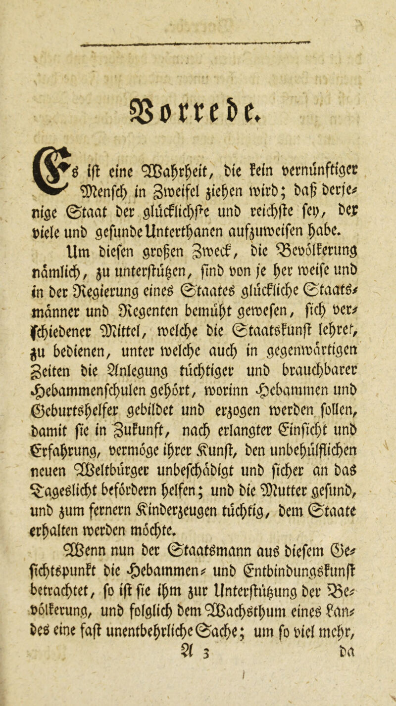 Sßorre&c. tfl eine '3Bal^rl^ett/ bte fein »ernünftigec nige @taat Der glücflid^pe unt) reic^(lc fei;, bejf »iele unb gefnnbeUntert^anen aufjuttjcifen l^abc. Um biefen großen bic ^eüolfening ndmiieb, }u unterfingen, finbüonje ^ermeifeunb in ber Regierung eineö 0taateö glucflicbe ©taatö/ mdnner unb Svegenten bemüht gemefen, ftc^ ner/ fi^iebener “SUittel, meldbe bie ©taatefunfl lebtet, ju bebienen, unter meldbc auct) in gegenmdrtigen' geiten bie Slnlegung tüchtiger unb brauchbarer .^ebammenfchulen gehört, morinn v^ebammenunb ©eburtöhelfer gebilbet unb er^Dgen merben, füllen, bamit fte in guEunft, nach erlangter ©nftd)t unb Erfahrung, »ermoge ihrer ^unfl, ben unbehulflichen neuen ‘2Beltburger unbefchdbigt unb ftcher an baS ^ageölidht beforbern helfen; unb bie SOlutter gefunb, unb jum fernem ^inberjeugen tüchtig, bem ©taate erhalten merben mochte. 9Eßenn nun ber ©taatömann ouö biefem ®e# ff^tepunft bie <$>ebammen;f unb (J'ntbinbunggfunfl betrachtet, fo ijlftc ihm jur Unterflühung ber iSe^- üolfevung, unb folgli^ bem ^UJachöthum eineö ?an# beö eine fafl unentbehtlidhe©ache; um fo riel mehr,