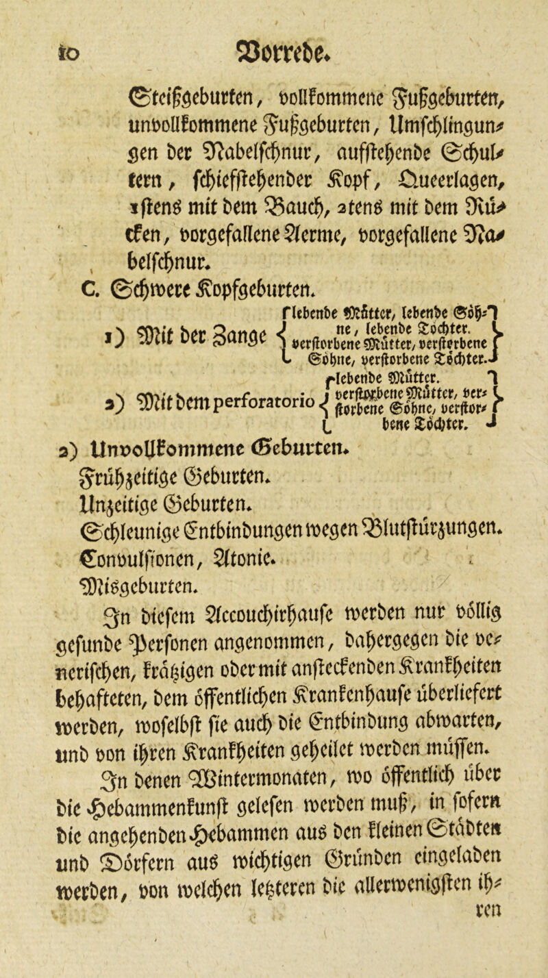 to Q5ombe (Stclföcburtm, »Dllfommcne ^ufecfnntin, unttoüfommenc S^ufocburtcn, Umfcl^Iingun# seit bcc 9^abclf($nur, auffle^enbe ©cbuU fern, f(l^t#e^enbec ^opf, öuccrfagen, jfienö mit bcm Q5auc^, atenö mit Dem Dvü^ tfen, PorgcfaFlene 5(crmc, porscfallcnc bclfdbnur. C. ©t^mece ^opfgcburfttt. a) Unx)oU0ommcnc (Scburten. g^m^jcitiöc ©tburtcn. llnicitigc ©cburten. 0^Icuniöe gntbinbunscnmcgcn ^{utlTüriungen. CDnttuIftoncn, 2(tonic. ^?|ggcburtcn. 3n btcfcm 2(ccDudbir^a«fc merbett nur Pollig gcfunbc ^erfoncn angenommen, bapergegen bie oe? nerifeben, frabigen ober mit anfiecfenbenÄranf beiten behafteten, bem offentlicben ^ranfenbaufe überliefert werben, mofelbfl fie audb bie gntbinbung abmarten, tmb pon ihren ^ranfhei«« geheilet werben muffen. 3n benen <2Bintermonaten, wo öffentlich über bie ^5)ebammenfunf^ gelefen werben muff, in fofern bie angehenben^bammen ouö ben Eieinen ©tabte« tmb ©orfern auö widhtigen ©rünben eingelaben werben, pon welchen lehteren bie allerwenigffen ih^ riebenbe tOtfittcr/ Ubenbe ©65^1 ) ne / (ebenbe Itöcbter. i ) »erjicrbene CDlüttcr/ Dcr(?frbene ( t (Sbbne/ verdorbene äecbter.J f^Iebenbc ?0luttcr. 1 I bone *io(l;ter. J