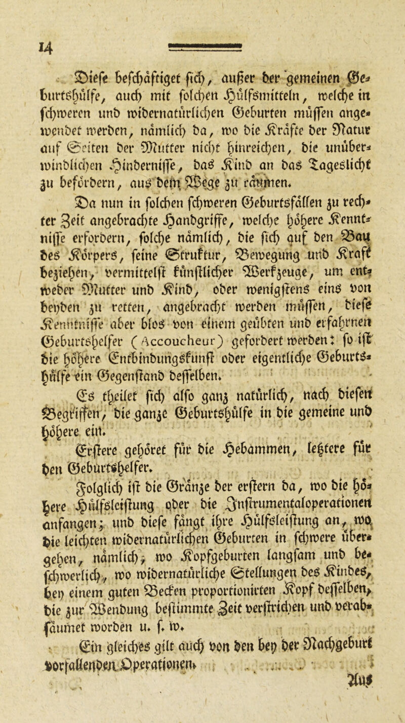 S)tefe tefc^dfdgerfic^, au§er ber gememm ße^ t) urtöf>ülfe, aud) inif fo(d}^rt ^ü(fi^mitee(n, n^efc^e m fd)n)ercn imb iDtbernaturlidjen ®c6urten muffen onge* lucnbet merbcn, ndmlid) ba, it>o bie ^rdfce bcr Statut mif @riten bet* ®?ufüer nid)t ^inreid;en, bie unuber^ u) inbHcI)en .^inbeniiffe^ haß Äinb on ba$ ?:oge6lic^C gu befdrbern, au^ bcm^Bege ju raumen* ©a nun in foicben fd}meren ®eburf^fd(fen ju red)^ (et* angebrad)te ^anbgriffe, n>eld)e l;6^ere Äennts^ ni|fe erfgrbern, fofc^e ndmlic^, bie fid) auf ben 95aij beö ^orperö/ feine @(rnftur, Q5en)egung imb ^raff bejief^en, V'ermitteljl funfllicber 5Berfjeuge, um ent? roeber 5)?utter unb ^inb, ober menigflenö ein^ bon bepben 311 retten, angebrad}t merben muffen, biefo Äenntniffe aber bfosJ bon einem geübten unb eifa^-rnen ©eburto^cffer (/‘\ccoucheur) geforbert merbent fo ifb bie §oT)ere Sntbinbungöfunfl ober eigent(id}e ®eburt^* l^nife ein ®egenftanb beffelben* t^,edet fid) affo ganj naturlicfj, tiacb biefert gegriffen/ bieganje @eburt6§ü(fe in bie gemeine unb §d§ere ein* ©rffere gehöret für bie »gebammen, (e|tere für ben ©ebürt^^ifer* ^oiglid) i)l bie ®rdn5e ber erffern ba, mo bie ^6^ l^ere \§iUf6(ctffung ober bie ^nfirumentaioperationert cnfangen; unb biefe fangt if;re ^ulfofeifTung an, ma bie leidsten mibernaturficben ©eburten in fd^mere über* geben, ndm(id)^ n>o Äopfgeburten (angfam unb be* fcbmerlicbv mo mibernatüriicbe ©teffungen ht$ jR'inbeö, bei) einem guten Sed'en proportionirten ^opf beffelben^ bie 5ur ^Benbung befiimmte Seit perjtridien unb petab*_ fdumet morben u* f m* ©in g(eid)i^^ gilt auch bon ben bep ber 91ad)geburt borfaHenbeaÖperationen^ . . . • m