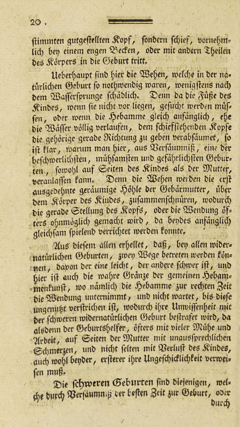 fltminten gufgepffffen ^opf, fonbern fd)ief, Poriie§m» (id) bcp einem engen Werfen, ober mit anbem '^^eilen bcO ^orperö in bie ©eburt tritt, Ueberf)aupt O’nb ^lier bie ®e§en, mefebe in ber nci» türlid)en ©eburt fp not^roenbig roaren, roenig(leng nod) bem ®aflrerfprimge fd}dbiid). S5enn ba bie Jupe beS ^inbeO, wenn fie nicf)t i'or liegen, gefud)t werben miip fen, ober wenn bie ^ebamme gieid) onfdnglid), ef^e bie ‘JBdffer »öflig »erlaufen, bem fd)ief(Ie^enb^n ^opfe bie gel)drigc gerabe 9vid)tung ^u geben »erobfdumet, fo ifl flar, warum man f^ier, aus QJerfdumnig, eine bet bcfd)wefliti)|len, müfifamjien unb gefdf^rlid)fien ©ebur:. fen , fowof;! auf ©eiten beo ,^inbeö afö ber SKuftep, »eranlnffen fann, ®enn bie üße^en werben bie er|? auogeöebnte geräumige ,^i5l;(c ber ©ebdrmuffer, über bem Körper beö ^inbes, jufammenfebnüren, woburd) bie gerabe ©tellung beS ,^opfO, ober bie 2öenbung df» ta-5 obnmdglid) gemad}t wirb, ba bepbes anfdnglid) gleid}fam fpieienb »errid}tet werben fonnte, TiuS biefem arten erbefiet, bag, bei; orten wiber- ; nofurlicben ©eburfen, jwep 2öege betreten werben fdn» • „grt, bapott ber eine leid)t, ber onbere fd;wer ifl, unb hier iff ««d; bie wo()re ©rdnje ber gemeinen ,^cbam= ,;menfun|i/ wo ndmlid) bie ^ebamme jur red)fen 3eit bic ®enbung unternimmt/ unb nicht wartet, biö biefe imgenu|f v>erj?rid)en ift/ woburd) if;re Unwiffenfieit mit ber fd)weren wibernaturlichen ©eburt bejlrofet wirb, ba öigbenn ber ©eburtöhelfer, öfters mit »ieler Snü^e unb Tirbeit, auf ©eiten berSRutfer mit unousfpred)lid)ett ©d>merjen, unb nid)t feiten mit iiJerlufi bes ,^inbes, oud) wohl bepber/ erfierer if;re Ungefd)icflid;feit »erwei» fen mu§f ®ie fc^weren (Sebmten |inb biejenigen, web dij b«t^ ajerfoHmmiJ ber teftm Seit jur ©eburt, ober ' bnreh