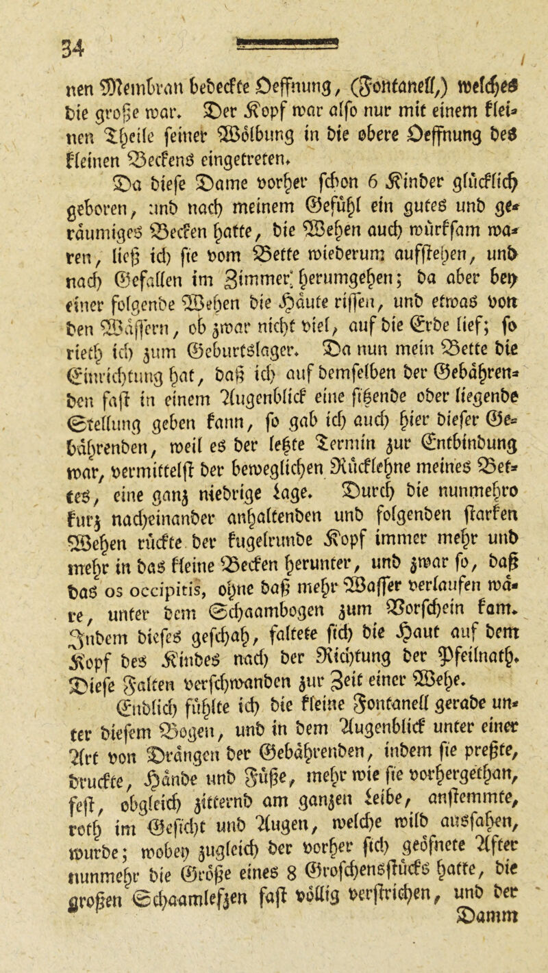 ncn SD^cmtviin bctccffc Deffnung, (^onfaneff,) vatl^eS t)ie grojje roar. 2)er Äopf rccir flifo nur mit einem ficU ncn 'i^eile feiner 2ö6lbimg in bie obere öeffnung tie$ fieinen 55ecfcnö eingetreten, S)a biefe 35ame »or^er fcbon 6 ,^inber giiicfiic^ geboren, -.mb nacf) meinem ©efü^I ein gutes unb ge* räumigeS ©ecfen ^atte, bie ®e^en ouci) roürffam roa* ren, Iio)5 id) fie Pom 55ette roieberum ouffleljen, un& nad) ©cfafien im 3'mmer; §erumge^en; ba ober bci^ einer fofgenbe ®eben bie ,§dute riffen, unb efrooS bott ben ®dfiern, ob ärcor nidif biei, auf bie ©rbe tief; fo rietb id) jum ©eburtsloger. ®o nun mein Sette bie ©ineid}timg baß id) auf bemfelben ber ©ebd^ren* ben faß in einem '2(ugenblicf eine fiöenbe ober liegenbe etefiung geben fann, fo gab icf) and) ^ier biefer @e= bdf^renben, roeil es ber iefte Termin jur ©ntbinbung war, »ermittelß ber beioegiicben Siucfie^ne meines Set* fes, eine ganj niebrige iage. ®urd) bie nunme§ro furj nad)einanber an^aitenben unb foigenben ßarfeti ?Beben ritcfte ber fugeirunbe ,^opf immer mehr unb mehr in baS Heine Sccfen herunter, unb jtoor fo, baß bas 03 occipitis, oi^ne baß me^r 5Ba(fer oeriaufen md- te, unter bcm @d)aambogen jum Sorfcßein fom» >bem biefes geft^a|», faltete fid) bie ,§aut auf bem Ä'opf bcs ifinbes nad) ber 9iid)tung ber 9)fei(nat^. ©iefe 5-olten perfeftwmben äur 3«iC ©nb(id) fiiflte id) bie flcine gontaneU gerabc un- ter biefem Sogen, unb in bem '2(ugen6licf unter einer 2(rt Pon ^Drangen ber ©ebd§renben, inbem fie preßte, brucfte, unb mefr roie fie »orfergetf^an, feß, obgleich jitternb am ganjen feibe, anßemmte, rotb im ©efid)t unb Ttugen, melcfe roilb ausfafien, tourbc; mobep jug(eief) ber Porfer fid) geofnete Elfter nunmehr bie ©rdße eines 8 ©rofcfensßücfs ^atte, bie aroßen ©cbaamleffen faß Pdßig Perßri^en, unb ber • ' ®amm