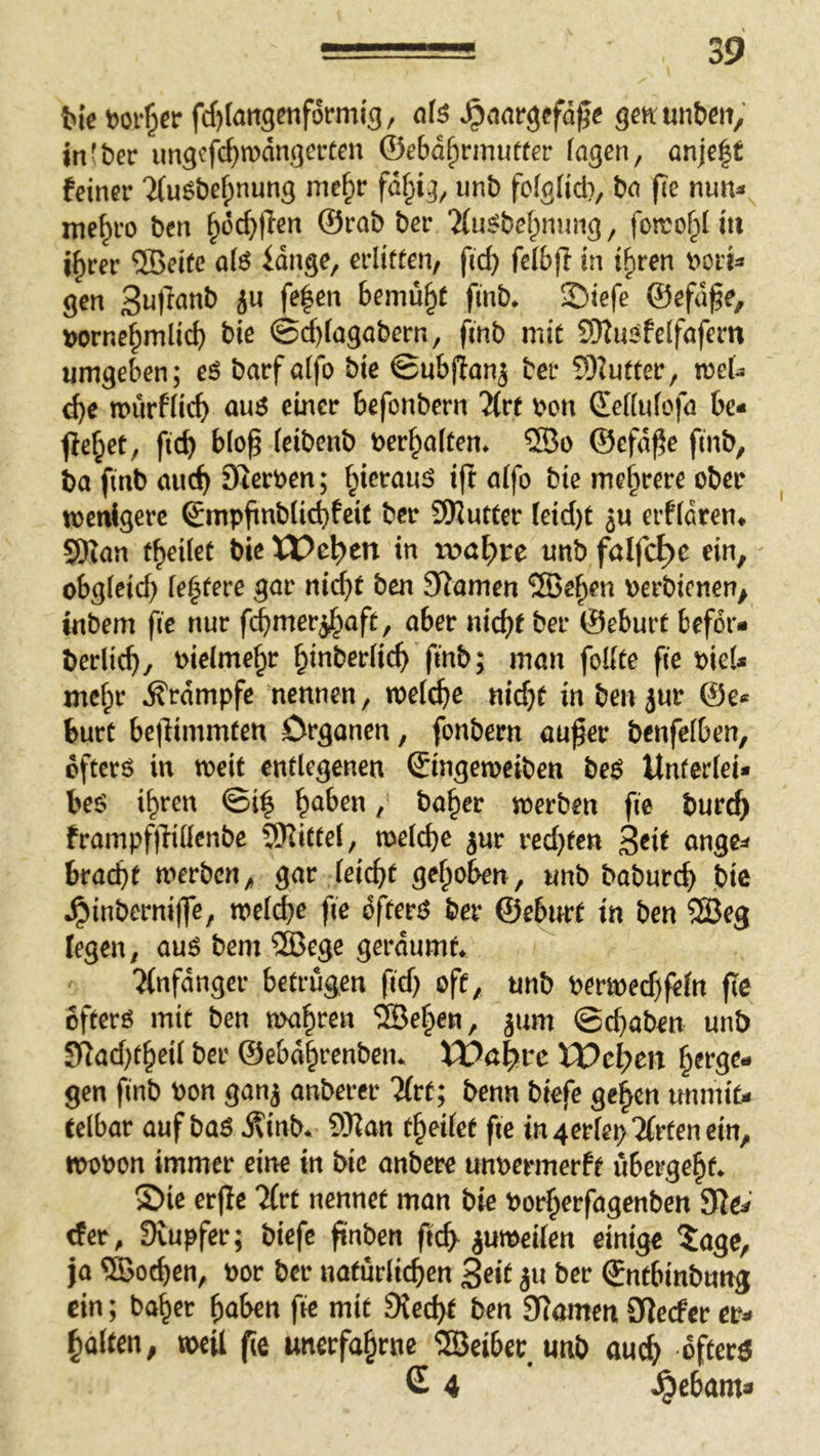 fcte fcfjlangenformig, ofs ^aargefäfe gcn unben, in(ber imgcfc^tDangercen ©eba^rmutter lagen, anjc|f feiner ifuebe^nung mc§r fa§ig, unb fblglid}, ba fie nun^ mc^ro bcn §i3c^flen ©rab ber 'iCuSbet^ming, foito^f iit i^cer ®ei(c afö iange, erlitten, fid) felbfi in i^ren v*orU gen 3u)lanb ju fe|en bemüht finb. ©iefe ©efd^e, »orne^mlicb bie 0d)lagabern, finb mit S)2uSfeifafern umgeben; eS barfalfo bie ©ubfian^ ber 5)?utter, mU ^e würflig auß einer befonbern 21rt bon ©ellulofa be« Ife^et, ficb blop leibenb »erhalten. ®o ©efa^e finb, ba finb au(^ Sterben; ^ierauß ift alfo bie mehrere ober wenigere ©mpfinblitbfeit ber SJluttcr leid)t ju erfldren. SDlan f^eilct bie Wc^cn in tv»af)rc unb falfc^c ein, obgleich le^tere gar ni^t ben SRamen ®ef>en berbienen, inbem fie nur fd)tner^aft, aber nicht ber ©eburf befor« berlich, bielme^r hinberlich finb; man follfe fie bie!» mehr Ärampfe nennen, wet^e nicht in bcn jur ©e« burc bc|limmfen Organen, fonbern au^er benfelben, öfters in weit entlegenen ©ingeroeiben beS Unterlei« beS ihren ©i| / baher werben fie burch frampfilillenbe SJiiCfel, welche jur red)fen 3*it nnge« bracht werben, gar leicht gehoben, unb baburch bie .^inbernilfe, welche fie öfters ber ©eburt in ben 5Beg legen, aus bem iSJege geräumt. ^ ■Jinfanger betrügen fid; oft, unb berwed)fein fic öfters mit ben wahren ®ehen, jum ©d}aben unb SRad)theil ber ©ebdhrenben. VO&%vc VOel)m hetgt- gen finb bon ganj anberer litt; benn biefe gehen unmit« telbar auf baS Äinb. QWan theilet fie in4ertep7frtenein, wobon immer eine in bie anbere unbermerft übergeht. S)ie er|ie Tfrt nennet man bie borherfagenben Sie« der, Svupfer; biefe ftnben ftch^ juweilen einige 5agc, ja ®othen, bor ber natürlichen Seit ju ber ©ntbinbung ein; baher haben fic mit Siecht ben Siamen Sieefer er« halten, weil fte unerfahrne ©Seiber unb auch öfters € 4 ^ebam»