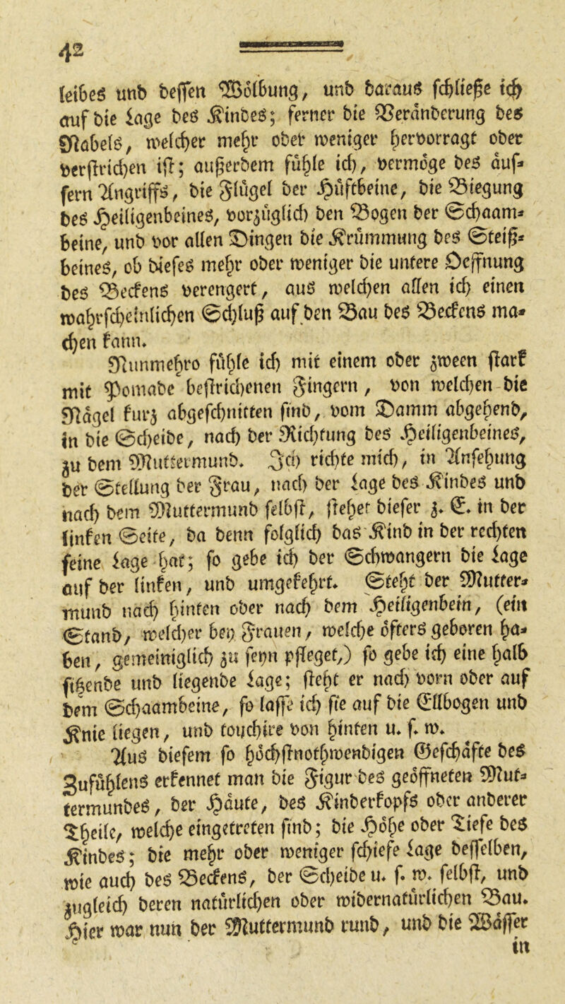 letfecS unb beffm 'üBöfbung, unb bairau« fd)tie§e auf bie iagc bcß Ätnbe«; ferner bie SScränberung be« SRabel«, n>e(cf»er me^r ober rocntger f)er»orragt ober berjlridjen iff; au^erbem fü§lc id), »crmöge be« duf< fern %igriff«, bie glugel bei- Hüftbeine, bie «iegung be« ^eiligenbeines, uoriiig(id) ben ®ogen ber ©c^aam« Beine, unb vor allen S)ingen bie Krümmung beS ©tei^« Beine«, ob biefe« me§r ober weniger bie untere Oe(fnung bc« Q3ecfcng verengert, auS wellten ollen icb eine« n>o^rfd)einlic^en ©djlu^ auf ben 23au beö ^Öeefeitö ma» (^cn fonn. STummefiro ful^lc id) mit einem ober ^ween fiatc mit 5^omobe be|'irid)enen weld)en-bie g^dgel furj obgefebnitten finb, v»om ®amm obgefjenb, in bie @d)eibe, notb ber 9iid)tung bes .^eiligcnbeineß, iu bem 9T?uftermunb. 3'd) ridjfe mid), in 'Xnfebung ber ©tellung ber grau, und) ber ioge be« ^’inbe« unb iiad) bem SDJuttermunb felbfi, ftel;er biefer j. €. in ber iinfcn@cite, bo benn folglid) ba« .finb in ber rechten feine kge l^ot; fo gebe id) ber ©cBroongern bie bagc auf ber linfen, unb umgefe^rt. ©te^t ber SKuffer» munb noef) feinten ober nacB bem ^ciligenbein, (ein ©tonb/ weld)er bei) grauen, n)eld)e öfter« geboren ^a» Ben, gemeiniglid) 5« fet)u pfleget,) fo gebe it^ eine f;alB fibenbe unb liegenbe iagc; fle^t er nad) »orn ober auf bem ©ebaombeine, fo laffe id) fie auf bie (Eabogen unb ^nie liegen, unb toijd)ire »on hinten u. f. m. 7(u« biefem fo bdebRnotbroenbigen ©efcfidfte be« SufuBlen« erfennet man bie gigur beö geöffneten 5)?ut:> termunbe«, ber ^dute, be« Äinberfopf« ober anbercr 5Beilc, welcf)e eingetreten finb; bie ^d^e ober giefe bc« ^inbe«; bie me|r ober weniger fcfiiefe kge beffelben, wie aud) be« SSeefen«, ber ©d)eibe u. f. w. felbfi, unb »uglei(^ beten natfirli^cn ober wibernatiirlid)en ?3ou. ,l^icr war nult ber 2liuttermunb runb, unb bie fBdffcr