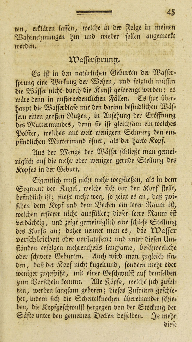 un, erffdrm laffen, mli)t in tun 5n meinen ^Ba^vner^munsen f;in unb mieber fo((en angemerft tverbsn^ tT?ö|feifpning^ (Jö ijl in ben natürlichen ©ebneten ber Gaffer® fpruncj eine ®iifung ber ^e^en, imb fofglicb muffen Die 53dffer nicht burch bie ^unji gefprengt merben; eö mdre benn in auf;erorbentHchen ^dffen. l)at über* haupt bie ®af]erb(afe mit ben barinn beft'nbfici^en ®df fern einen großen 3Rn|en, in ‘JCnfehung ber ©rdffnnng be^ 93^uCtermunbe^, benn fie ijl gleid)fam ein n>eid}e^ §)olfIer, tt)eid)eö mit rccit menigern Schmerj ben em» pfinbfichen 9)?uftermunb dfnet, a(6'ber horte ^opf 7(u^ ber 5)Tenge ber ®dffer fchüeft mon gemein» mg(id) auf bie mehr ober weniger gerabe ©teKung bc$ ^opfeö in ber ©eburt. (Jigentfi^ mu^ nicht mehr megflte^en, a\^ in bent 0cgmeut ber ^uge(, n)dd}e fid) oor ben ^opf ffeHf, bejinblich ift; fitest mehr meg, fo ^eigt eö an, baf? 5tt)i^ fchen bem ifopf unb bem 93ecfen ein ferer JKaum ifl, n)c[d)en erfTerer nicht auofultef; biefer leere Staunt ijf berbdd)fig/ unb jeigt gemeinigiid) eine fchiefe @tef(ung beO ^opf6 an; hoher nennet maneö, t>ic tPßffet* perfch)Ieict)en ober Devlßiifen; unb unter biefen Um=* fidnben erfolgen mehrentheÜJ? (angfame, befd}tt?erliche ober fd}mere ©eburten. ‘2lud} mirb man aug(eid) fm® ben, bo|5 ber ^opf nicht fugeirunb, fonbern mehr ober weniger jugefpi^t, mit einer ©efchmuiff auf bemfelben jum SSorfchein fommt, %üe ^opfo/ me(d}e fid) jufp^ |en, merben iangfam geboren; biefen Ö^fd)ie^ het,inbem ftd) bie ®d)eite(fnochen ubereinanber fd)ie* ben, bie ^opf9efd}mu[fl h^Pg^g^n bon ber ©toefung ber ©dfte unter ben gemeinen iCeefen bejjelben* ^e mehr biefc