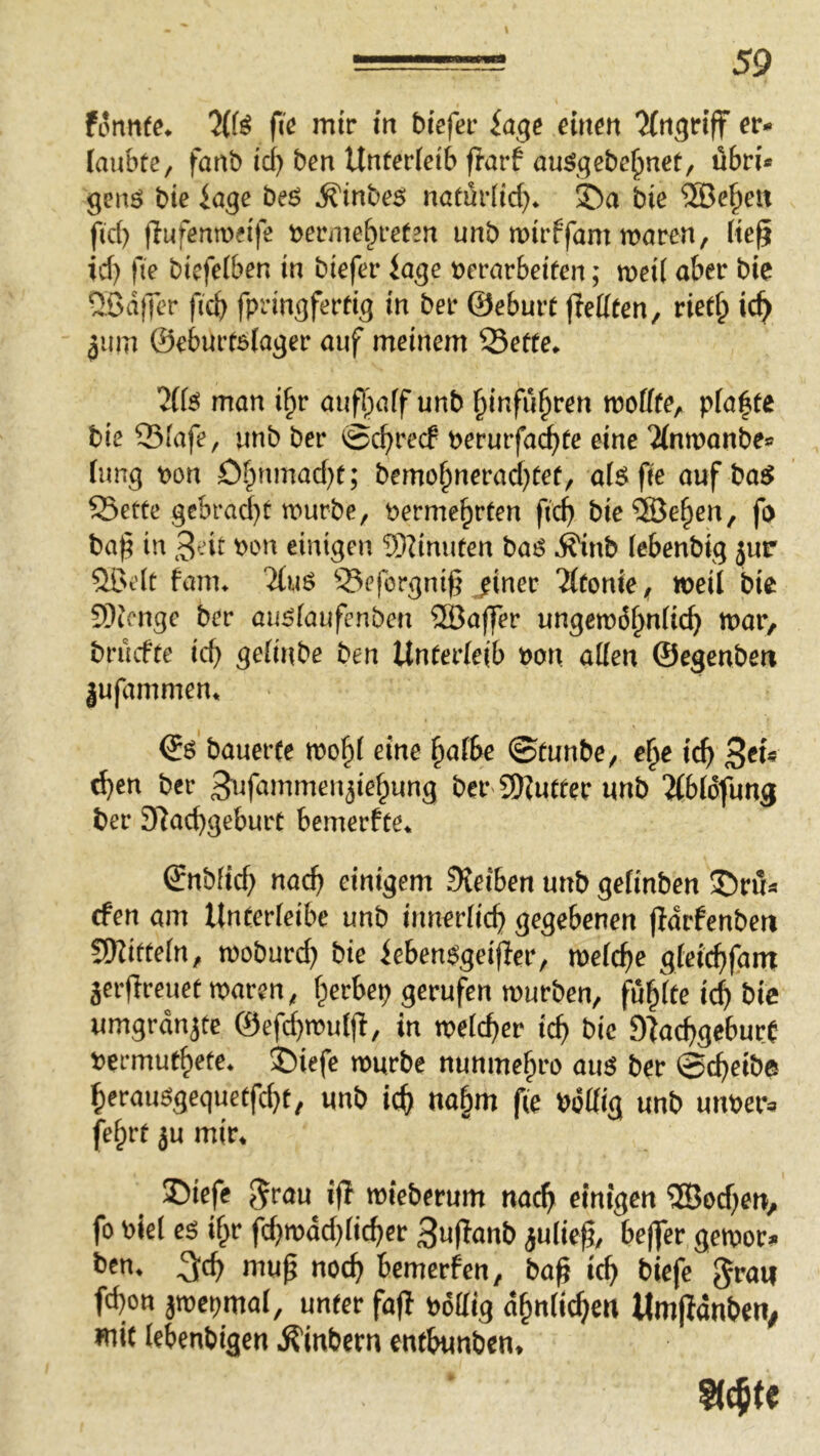 formte* 71H fi'e mir in btefer iage einen ^(rtgrtff er- laubte, fanb ici) ben Unterleib flarf au^gebe^nct, ubri* genö bte läge be6 ^inbes; natarlid)* ©a bie 5Be§eit ftd) fiufenmeife t>erme§retm unb mirffam maren, (te^ id) fie bicfelben in biefer iage t)erarbeifen; meil aber bie Q^ßdfTer ficb fpringfertig in ber ©eburt flellten, riet^ ic^ 311m ©eburtölager auf meinem Sette* ’Jlfä man i^r aufl)alf unb binfu^ren molfte, plante bie Slafe, unb ber ©cbrecf perurfa^te eine ?(nmanbe» lang pon Obnmad)t; bemobnerad)tef, al^fie auf baj^ Sette gcbrad)t tpurbe, Permebrten ficb bie®eben, fo ba^ in 3eit Pon einigen ?[)Unuten ba^ ^nb (ebenbig jur 5ßelt Kmu Tluö Seforgni^ jiner Tltonie, n>eil bie 93icnge ber au^faufenben 9öaj]Ter ungemdbnlicb mar, brucfte icb gelinbe ben Unterleib Pon allen ©egenben |ufammen* (£$ bauerte mobl eine halbe ©tunbe, e^e ich ^en ber S^fammen^iebung ber 9)?utfer unb 2lbldfung ber 3Racbgeburt bemerfte* ©nbfid) nach einigem Sieiben unb getinben Sri!« cfen am Unterleibe unb innerlich gegebenen (idrfenben üKitteln, tpoburd) bie ieben^geifter, melche gteicbfam Seifreuetmaren, b^^^N tpurben, fublte ich bic umgrdnjtc ©efi^muljl, in tpelcber ich sfachgeburt permutbete* ©iefe mürbe nunmebro auö ber ©cbeibe berau%equetfcbt, unb ich nahm fie Pdllig unb unper^ febrt ju mir* 35iefe Jrau^ iß mebetum nach einigen ®od)en, fo plel e^ ibr fchmdd)licber 3u(Tanb julie^, beffer getpor?» ben* ^ch map noch bcmerfen, ba^ ich ^icfe fd)on jmepmal, unter fajl Pdllig dbnlichen Umpdnben^ mit lebenbigen ^inbern entbunben* Siebte