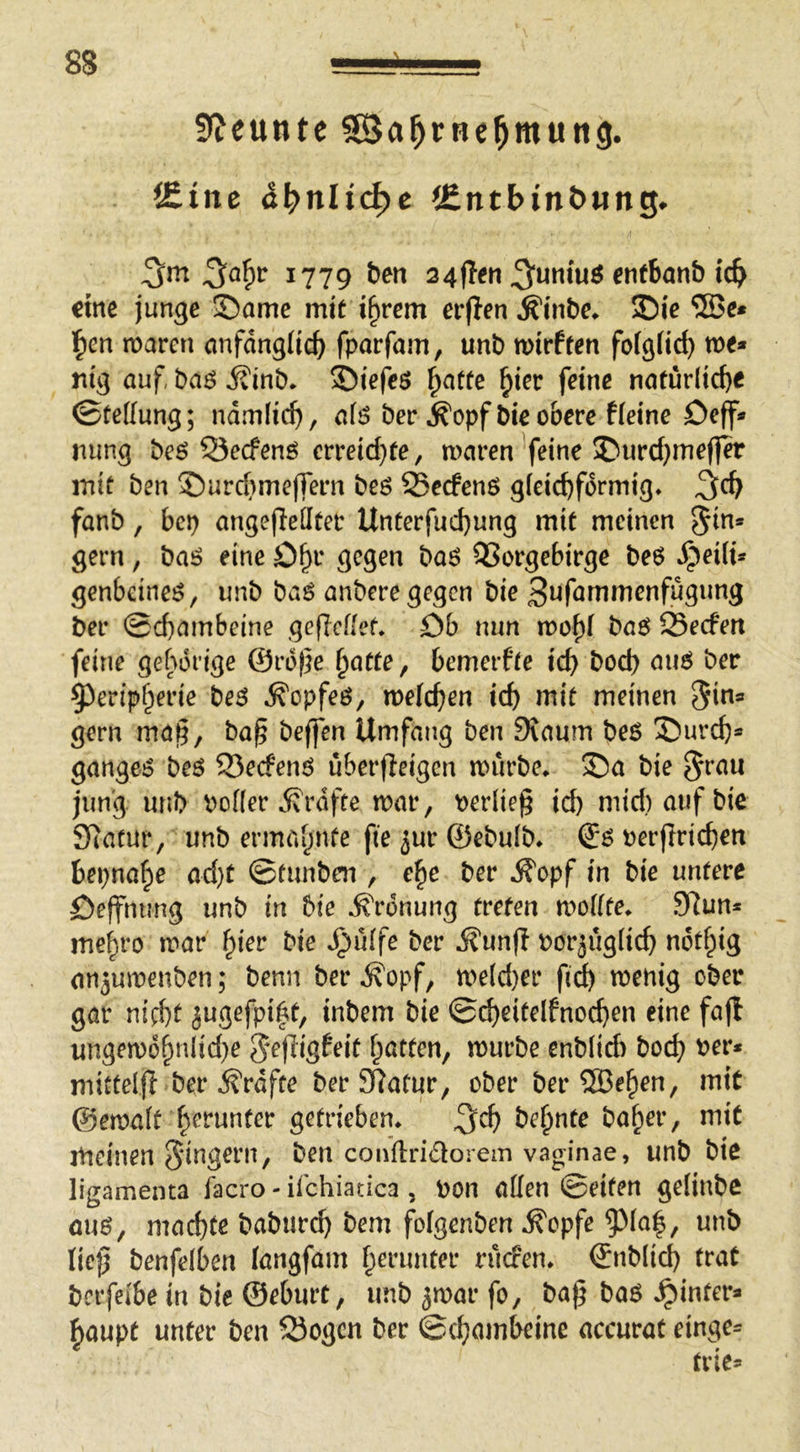 9?eunte ^Ba^rnel^mung. f£tne ä^nli(^e iCntbin&wng* 1779 24f!en 3^umuö ^nfbanb tcb eine junge ©amc mit i^rem erflen Äinbe* ©ie ben maren cmfdngiic^ fparfam, unb wirften fofgfid) me* nig auf, baö j?inb* 35iefe$ ^atte ^ier feine naturlid)e ©tettung; ndmlic^, afö ber j^opfbie obere f(eine Deff* nung beö 53ecfenö crreid}fe, maren feine SDurd}mef]er mit ben S)urcbme(fern beö Serfenö g(eicbfdrmig» fanb, bet) angeffeüter Unterfud)ung mit meinen gern, bai? eine O^r gegen baö QSorgebirge be6 ^ei(i* genbeineö, unb baö anberegegen bie 3wfötiinienfugung ber ©d)ambeine geficflet. Ob nun mo^( baö 25ecfeit feine gehörige ©rd)}e ^atte, bemerfte icb bod) aim ber §)erip(^erie be$ ^opfeö, meieren id) mit meinen ^in* gern ma§, ba§ beffen Umfang ben Diaum be6 ©ureb* gangej? beö S3ecfenö uberffeigen mürbe* ©a bie §rau jung unb Po((er ivrdfte mar, berlieg id) mtd)aufbie Slatur, unb ermahnte fie jur ©ebulb* perffricben bepna^e ad)t ©funben , e^e ber .ff'opf in bie untere Oeffmmg unb in bie Ordnung treten mo((te* 9Run* me^ro mar ^kv bie ^u(fe ber ifunft Porjug(icb ndt^ig an^umenben; benn ber ^opf, me(d)er fid) menig ober gar nicht jugefpi^t, inbem bie ©cbeitelfnocben eine fajl ungem6bnlid)e S^fligfeit batten, mürbe cnb(id) boeb mittelfl ber j^rdfte ber SRatur, ober ber®eben, mit @ema(t b^^tinter getrieben* 3^cb be^nte baber, mit meinen 5‘ingern, ben conflridlorem vaginae, unb bie ligamenta facro - ifchiatica , pon allen ©eiten gelinbe auö, machte babureb bem fofgenben ^opfe ?)(a|, unb Iie}5 benfelben (angfam b^t'wnter ruefen* ©nblicb trat bcrfeibe in bie ©eburt, unb jmar fo, ba^ baö »hinter* baupt unter ben Sogen ber ©ebambeine accurat einge*