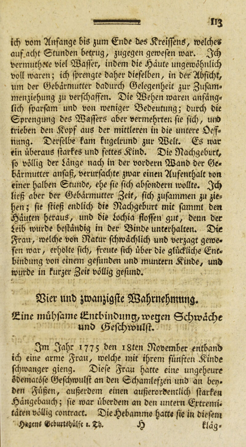 ic^ Dom *Ärtfan9c b\6 jum €n&e he$ melc^o« ouf.ad)t ©funben betrug, jugegen gemefen mar. Dermut^ete Dief ®affer, inbem bte .^dute ungcmd^nüc^ Dod waren; tc^ fprengte ba^er btefelben, in ber um ber ©ebdrmufter baburcb ©efegen^ett ^ur men3ie^ung ju Derfd^affen. ®te ®e§en waren anfangs fid) fparfam unb Don weniger ©ebeufung; burd) bic ©prengung be^ ®affer$' aber Derme^rfen fie fic^, unb trieben ben ^opf auö ber mittleren in bie untere öef« hung. ©erfelbe fam fugelrunb jur ®elf. war ein überaus flarfe^ unb fetteö Äinb. ©ic 3^ad)gebiirf, fo Dollig ber idnge nach ber Dorbern 5ßanb ber 0e* bdrmutter anfa^, Derurfad}te jwar einen Kufent^alt ^on einer falben ©tunbe, e^e fte fi<i) abfonbern wollte* tie^ aber ber ©ebdrmutter 3^if, ft'c^ jufammen ju ^en; fte fließ enblid) bie SRa^geburf mit fammt bett j^duten ^erau^, unb bie iot^ia floffen gut, benn ber ietb würbe bejldnbig in ber 58inbe unterhalten* 3>tc grau , welche Don 0datur fehwdehtid) unb Derjagf gerne* fen war, erholte fii^, freute fitf^ über bie glüeflid^e ©nt* binbung Don einem gefunben unb muntern .S'inbey unb würbe in furjer 3tit Ddüig gefunb* 4 ' SSiev unt> jtDanjigjle (Eine (Encbin&img, wegen unö (Scfc^tnWff. 3m 34^ *775 *8ten 9f(Ot)emBer entBanb eine arme mit i§rem fünften ^inbe fcfroanger gieng. ®tefe grau §attc eine ungeheure Sbematofe ©cfc^wulf! on Öen (BcBamiefjen unb an beij. ben auferbem einen aufercrbentiicfi flarfen Ädngebmicf); fie mar überbem an ben untern ©ftremü taten »oüig contract. !Die J^ebammo ^att« fie in biefent ^>»^en^ «ebtttKljülfc I. ^ f/ä^.