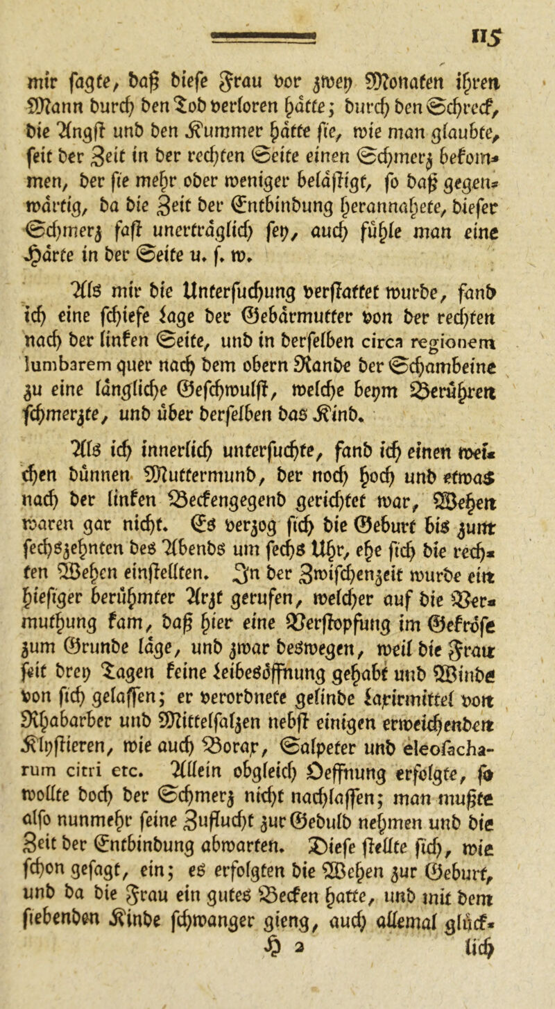 «5 mir fagte, biefc Jrau öor iwei) SDIonafm i§rm SD?ann burc^i ben ?ob berforctt ^ätte; burc^ bm ©c^rccf, bie 'Ängll unb ben Kummer ^ätte fic, me man gioubte, feie bcr 3«it <n ber recfjfen ©eiee einen ©c^nnerj befonv* men, ber fie me^r ober roeniger beId)Kgf, fo ba^ gegen* märtig, ba bie 3eit ber ^nfbinbung §eranna^eee, biefec ©d^mer^ fafi unereragüd) fet>, au4> fü§ie man eine J^arie in ber ©eiee u. f. m, 7(fö mir bie Uneerfuc^ung berflaffee mürbe, fanb ic^ eine fc^iefe iage ber ©eSärmueeer »on ber red^een «ac^ ber iinfen ©eiee, unb in berfeiben circa regioncm lumbarem quer nae^ bem obern 9{anbe ber ©c^ambeinc ju eine idnglic^e ©efc^rouij!, meiere bepm ^ru^eit fc^mer^ee, unb über berfeiben bas ^inb. Zfä id} innerlich untevfud)te, fanb i^ einen »ei« ^en bannen 5Uueeermunb, ber no^ unb eemaS na^ ber Iinfen ^Seefengegenb geriebfee mar, SSSe^ett maren gar nic^e. ©S öerjog fi(^> bie ©ebure bis ^unt feebsje^neen beS TlbenhS um fec^S U§r, e§e ficb bie retb« een ®e§en einfletleen. ber ^mif^enjeit mürbe ei« ^iefiger berü^mtev 2(rje gerufen, melcfier auf bie ißer« mue^ung fam, bag ^ier eine iöerflopfung im ©efrdfc jum ©runbe läge, unb jmar beSmegen, meil bie gra« }eit brep “iagen feine leibeSüffhung gehabt unb 5®inb« »on fic^ gelaffen; er »erorbnete gelinbe iajrirmiffel »o« Si^abarber unb SHittelfaljen nebff einigen ermei^enbe« jl’Ipfiieren, mie aud) iBorajr, ©alpeter unb eleofacha- ruin citri etc. 5IUein obgleidj Deffhung erfolgte, fd mottte boc^ ber ©c^merj nit^f nac^Iaffen; man mußte alfo nunmehr feine ä«r®ebulb nel^men unb bie Seit ber ©ntbinbung abmarten. X)iefe (iellte fie^, miß fd)on gefagt, ein; eS erfolgten bie ®e^en ^ur ©eburf, unb ba bie ^rau ein gutes Öeefen ^atte, unb mit bem fiebcnben ^inbe fc^manger gieng, aud» «üemal glücf*