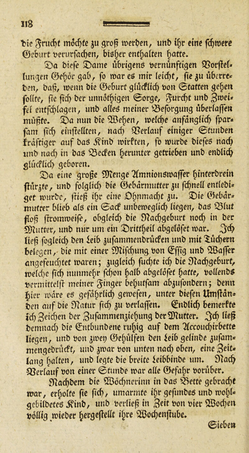 t»ie moi)te ju gro^ mtben, unb i§r eine fermere ©eburt t>erurfacl>en, btef^ec entsaften 5)a biefe Dame übi-igenö tjernünffigen QSorjlef* tungelt ©e^oi* gab, fo mar mir feiebt, fte ju uberre*: ben, ba§, menn bie ©eburf g(ucf(irf) t>ort ©taffen geben fofife, fte ficb ber unnofbigen ©orge, fei enfjibiagen, unb aifei? meiner Öeforgung uberiaffen mü^fe^ ©a nun bie ®eben, metebe anfdngiicb fpar* fam |Tcb einffeteen, nad) QSeriauf einiger ©funben jfrdfriger auf baö ^inb mirffen, fo mürbe biefeO nach xmb nad) in baö Seefen bßt*unfer getrieben unb enbücb giuefüd) geboren* Da eine groge SWenge 2(mnionömajfer bmf^fbrein ftilr^fe, unb foigücb bie ©ebdrmufter 511 fd^neü enfiebi- get mürbe, frie|? ibr eine Dbnmaebf ju* Die ©ebdr^ muffer blieb als ein ©aef unbemegücb Hegen, bao S3iuf f[o§ (Irommeife, obgieid> bie Slacbgeburt noch in ber SDluffer, unb nur um ein Driftbeü abgeidfet mar* lie^ fogieid) ben ieib jufammenbruefen unb mit 5ud)ern beiegen,' bie mit einer 9)iifd)ung t>on ©ffig unb Söajfet angefeud}tet maren; jug(eid) fud)te icb bie Slacbgeburf, me(d)e ftd) mmmebr f^on bnlb abge(6fet ^atte, t>oilenb^ tjermitteifi meiner 5‘inger bebutfam abjufonbern; benn j^ier mdre e^ gefdbrücb gemefen, unter biefen Itafldn^^ ben auf bie Slatur ficb 3U oeriaffen* ©nblicb bemerfte id)3<?i^)^« ber 3nfammen5iebung berSKutter* iie^ bemnad) bie ©ntbunbene rubig auf bem 2(ccoucbirbette liegen, unb bon ^mei; ©ebuifen ben ieib geünbe ^ufam^^ mengebrueft, unb jmar oon unten nad} oben, eine 3^i^* lang beiten, unb (egte bie breite leibbinbe um* 31ac^ ajerfauf bon einer ©tunbe mar alle ©efabr ooruber* SRaebbem bie ®od}nerinn in bao ^ette gebracht mar, erbolfe fte fich/ umarmte ibr gefunbe^ unb mobf** gebiibeteö .R'inb, unb berüe^ in 3^i^ ^on hier SBochen bdttig mieber 533ochenjlube» ©leben