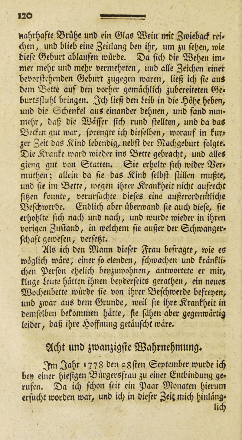 Mofirfiafte 25fu^e mb ein ©faö ®ein mt Swiebacf reu d)en f unb blieb eine 3^i^(^ng bei> ibr, um ju fe^en, mic biefc ©eburt ablaufen mürbe. Sa ftcb bie SBe^en im* mer me^r unb me^r tjerme^rfen, unb alle S^icb^n einer beiderjicbenben ©eburt jugegen maren, Heß id} ftc au5 bem ?5etfe auf ben t^or^er gemdcbHd) ^ubereifeten ©e* burt^ffub^ f^ingem ^d) iie^ ben ieib in bie .^o^e ^eben, unb bie ©d)enfe( au^ einanber be^nen, unb fanb nun* mef)r, bag bie 2Bd|Jcr ficg runb fleKten, unb ba baö 23ecfiu gut mar, fprengte icg biefeiben, morauf in fur^? jer 3eit baö j?inb (ebenbig, nebfi ber Siacggeburt folgte* Sie Ä^vaufe marb mieber inö Sette gebracht, unb al(e6 gieng gut t)on ©tatteiu ©ie erholte fid) miber Ser* mudpen; allein ba fie ba^ .S'inb felbfl ffilfen mußte, unb fte im Sette, mögen i§rer .^ranffieit nid;t aufred)C filmen fonnte, perurfacgte biefeö eine außerorbentlicbc Sefcbmerbe. ©nblid} aber ubermanb fie auch ^i^f^/ erbo^lte ficg nad) unb nad), unb mürbe mieber in ihren porigen Swf^^tib, in me(d;em fie außer ber ©d}manger* fcgaftgemefen, Perfe|t* 7((6 ich ben Syjann biefer Jrau befragte, mie e$ mog(id) mdre, einer fo elenben, fcbmad;en unb frdnfli* d)en 5^erfon ehelich benjumohnen/ antmortefe er mir, finge knie hdtfcn ihnen bepberfeit^ gerathen, ein neueö ?®ochenbette mürbe fie Pon ihrer Sefchmerbe befreien, unb jmar au^ bem ©runbe, meil fie ihre .^ranfh^it in bemfelben befommen fie fdhen aber gegenmdrtig (ciber, baß ihre dpoffnung getdufd)t mdre* S(d;t unb itnanjigpe 5S3dhrne^mun()^ 1778 Öen 28flen ©eptemterrourbci’c^ be^ einer ^teftgen Sürgeröfrau ju einer €ntbmbung ge» rufen, ©a ici) fc(}on feit ein 5^anr Sfiionaten hierum «rfuc^)t roocben war/ unb id> in biefer 3«it niic^ ^inläng* m