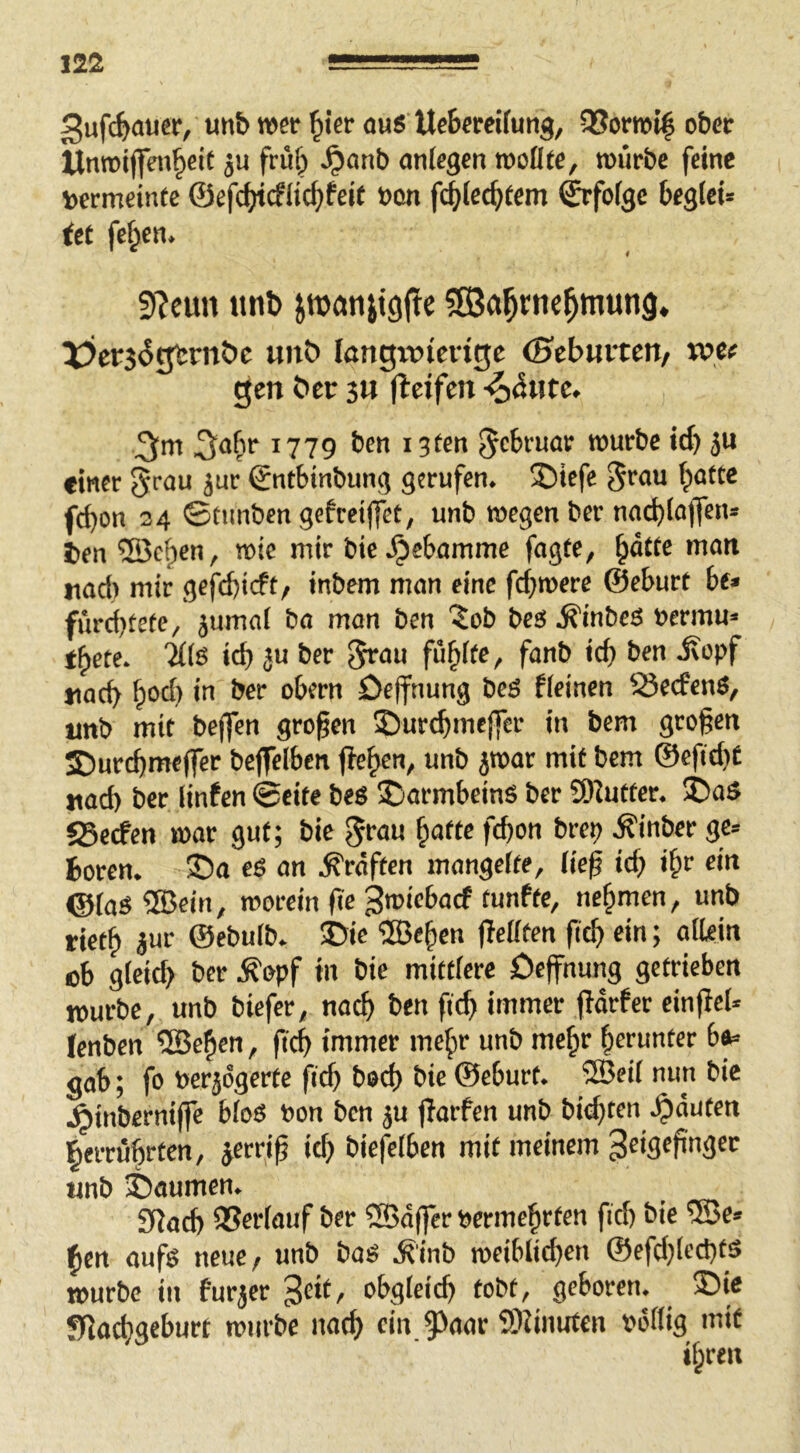 3ufc^>auer, un& wer ^ier ous UcBercifunj, 95orrot| ober ttnroiflen^cit frü§ ^anb ontegen rooflfc, würbe feine toermeinte ©efc^cfiic^fcif »on fc^iec^tem ^foigc beglei» iet fc^cn. 9?eun ttnl) ^Öa^rnc^mung. X?cr5(5gbrn?)c unö löngivierttjc (Hcbwitcn, tpe^ gen t>cr jn (Icifen ;3;m 1779 i3ten Februar würbe id) 511 einer 5r<n* ©ntbtnbung gerufen. 3)icfe Jrau batte fd)on 24 ©tunben gefreiffet, unb wegen ber nocbtajfen* t>en ®cf)en, wie mir bic .^ebamme fagte, nad) mir gefebieft/ inbem man eine febwere ©eburt bf* furd)tete, jumal ba man ben ^ob bes .^inbeö nermu« tbete. 'iilß id) ju ber füb^ff / «acb b°^)öefnung bcS ficinen SJeefenS, unb mit beffen großen ©urebmeffer in bem großen ©urebmeffer beffelben ffeb^”/ @efid)£ uüd) ber linfen ©eite beö Darmbeins ber S)Juttcr. SDaS JBerfen war gut; bie .^inber ge= boren. ©a eg an .Kräften mangelte, lie^ id) i^v ein ©iag®ein, worein fie nebmen, unb rietb Jur ©ebulb. ©ic ®eben fTefften |icb ein; afkin cb gieid) ber .S'opf in bie mittfere öeffnung getrieben mürbe, unb biefer, nach ben ftcb immer fldrfcr einfici* Icnben ®eben, ficb immer mehr unb mehr herunter b^ gab; fo »erjögerfc ficb bod) bie ©eburt. ®eil nun bie .^inberniffe bfog bon ben ju |lorfen unb bid)ten .^duten fierrübrten, jerriß itb biefeiben mit meinem Zeigefinger unb ©aumen. SRacb 35er(üuf ber ?S5d(fer bcrmehrten fid) bie ®e* ben aufg neue/ unb bog .R'inb wciblid)en ©efd^eebfö mürbe in furjer Zeit, obgleich tobt, geboren, ©ie SfJaebgeburt würbe noeb ein 9>aar 9)?iimfen »dflig mit ihren