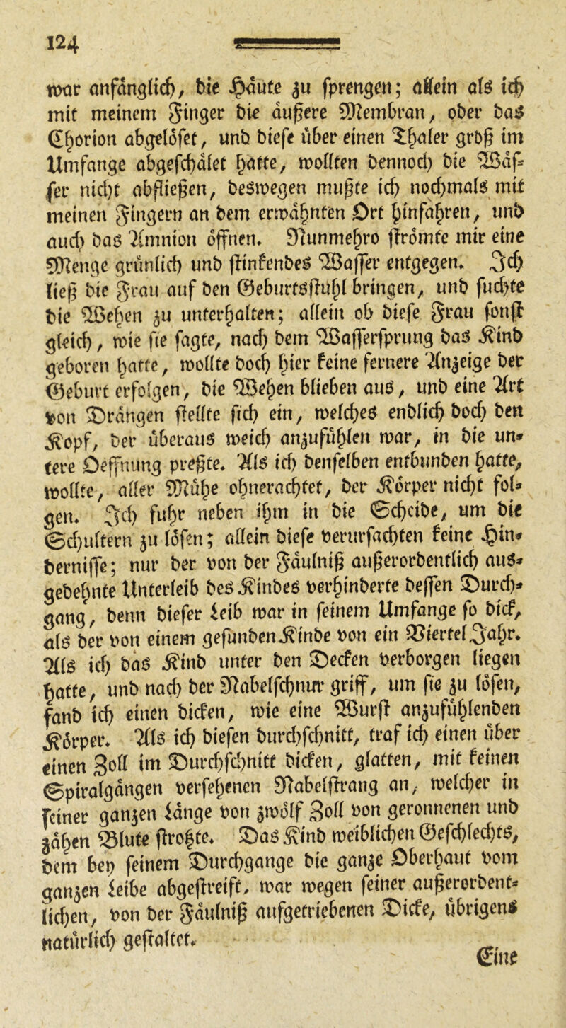 mt <mfängli(^, ble J^ute ju fprengeit; aKcin olö ic^ mit meinem Ringer bic dunere 9)Zembran, ober baö 6§orion abgelofef, unb biefe über einen ?;^(er grb§ im Umfange abgef^ebdiet r^atfe, moiiten bennod) bie 'iBdf» fei- nid}t abpießen, besmegen mupte ief» nodjmais mif meinen Ringern an bem ermd^nten ört ^infa^ren, unb aud> bas ^tmnion öffnen. 9funme§ro firömfe mir eine 5Renge gnmiid) unb pinfenbes '2Ba(fer entgegen. ^cf> liep bie ^Tan auf ben ©ebiirtsPuf^l bringen, unb fud)tc bie 5Beficn ^u unterhalten; a((ein ob biefe grau fonjf g(eid), wie fie fagte, nad) bem 'JBajferfprung baS .^inb geboren patte, rooKte boep fiier feine fernere 'Jfnjeige bec ©eburt erfolgen, bie ®epen blieben aus, unb eine litt von IDrdngen Peilte fid) ein, roefd;es cnblitp bod;> ben ^opf, ber überaus meid) an^ufilpfen war, in bie un» tcre Deffnimg prepte. Xis id) benfefben entbunben patte, moilte, ailer fKüpe opneraeptet, ber .P'örper niept foi» gen. 3d) fupr neben ipm in bie ©cpcibe, um bie ©d)uitern jii iöfen; adein biefe »erurfad}ten feine J^in. berniffe; nur ber »on ber gdiilnip auperorbentlicp auS» gebepnte Unterfeib beS inbes oerpinberte beffen £)urd)» gong, benn biefer ieib mar in feinem Umfange fo bief, <i(S ber von einem gefunben.P'inbe »on ein iCiertei^apr. iMiS id) bös .P'inb unter ben ©eefen Perborgen liegen hatte, unb nad) ber SPabelfcpnitr griff, um fie ju (öfen, fanb icp einen biefen, wie eine ®urp anjufuplcnben Körper. 'Xis icp biefen burd)fd)nitt, traf icp einen über einen Soll im ©urd)fd)nitt biefen, glatten, mit feinen (gpitalgdngen perfepenen SRabelprang an, roelcper in feiner gau3Vn idnge Pon ätpölf 3oH »»n geronnenen unb jdpen 331ute propte. S)as ^inb roeiblicpen ©efd)led)ts, bem bep feinem ®urd)gange bie ganje Oberpout Pom ganjen feibe abgepreift. mar megen feiner auperorbent. lid)en, Pon ber gdulnip aufgetriebenen ®icfe, übrigen« noturlid) gepaltet.