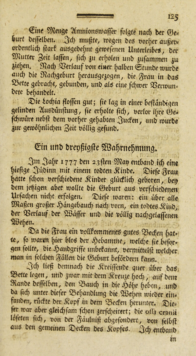 €ine 5>lenge ^{mniotiötvoffer folgte nacf) ber ©e* bur( bejfelben. mußte, megcn bcö »orßer außetv crbentlicß jlarf auögcbeßnt geroefenen Unterleibes, bet 5^utter ^eit iaffcn, ficß ^u erßoien unb jufammen ju jte^en. 3fJad) 5?er(auf von einer ßolbcn ©tunbe mürbe «ud) bie 3Racbgc6nrt ßercmsgepgen, bie grnu in baS Sette gebracht, gebunbcn, unb als eine fchroer aSerroun» bete behanbelt. ®ie io^ia ffoffen gut; fie lag in einet beßdnbigen gelinben 'Musbunflung, fie erholte ß'd}, verlor i§rc @e> fchtvüre nebjl bem vorder gehabten ^ucfen, unb ivurbc jur geivbl^nlichen Seit völlig gefunb. ^(n unb brcpßtgjTe SSah^nehmung» S^o§r 1777 ben asflen SDiat? cncbanb icß eine hieß'ge S^ubinn mit einem tobten ^inbe. ®iefc grau, hatte fd)on verf(^iebene ^inber glucflich geboren, bct> bem jc|igen aber moate bie ©eburt auß verfchiebeneti Urfad)en nid)t erfolgen. ®iefe waren: ein über alle SDJaßen großer .^dngebaueß naeß vorn, ein tobteS.^inb„ ber aSerlauf ber SBd(fer unb bie völlig nachgcloffeneu Sßeßen, 35a bie grau ein votlfommencß gutes Q5ecfen ßat« te , fo waren §ier bloß ber .^ebomme, weld}e ße befgr« gen foUte, bie .^anbgriffe unbefannt, vcrmiftelß weld>et man in folcßcn gdllen bie ©eburt beförbern fann. 5ch ließ bemnach bie .^reiflenbe quer über baS, Sette legen, unb jwar mit bem ö^reu^e ßoeß, auf bem Sranbe bcffelben , ben Saueß in bie J)öße ßeben, unb ba ficß unter biefer Seßanblung bie aöeßen wieber ein- fanben, riiefte ber dt'opf in bem Seefen ßcrunter. fer war aber gleicßfam fd}on 3crfd}eitert; bie oilä cranii löfeten ficß, von ber gdulniß abgefonbert, von felbßt aus ben gemeinen 35etben bes .Ropfeß. .^eß entbanb in