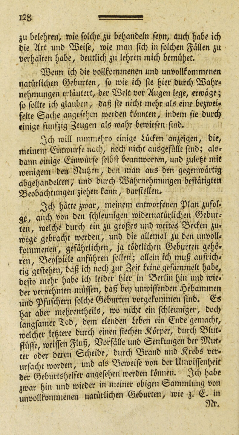 gu 6efe§«ti', n)ic feiere gu be§onbcfn fepn, 4ucf) ^obe ic^> t)ie 'Xrt unb 2Beife, rote man fid) in foft^en Jaden ju ' »er[;a(fen ^abe, beutlicf) gii ie§ren mic^ bemu§ef. ®enn td) bic boHfommenen unb unbodfommenen itafüi’(id)en ©eburten, fo rote teb fte bter burdj 'iJBabr* nebmungen erläutert, ber ®elf bor 2(ugen (ege, erroage; fo fodte id) glauben, ba^ ffe nid)t me§r olö eine bejroei» feite ©ad)e angefel;en roerben fonnten, inbem fie bureb einige fuiifgig Saugen olö roabr beroiefen finb. 3d) roill nunniebro einige iücfcn angetgen, bie, meinem ©ntromfe luub, nod) nid)t auSgcfiidt fmb; olö» bann einige ©inrourfe felblt beantroorten, unb guleft mit roentgem ben SRuben, ben man ous ben gegenrodrtig abgebanbelten; unb burd) iBöbrnebmungen bejtdtigtett g5eobad)tungen gicben fann, borfleden^ ^cb ^ätte groar, meinem entroorfenen 95(an gufot» gg, oueb v>on ben fd}leunigen roibcrnotiirlid);cn ©ebuc» teil, raelcbe burd? ein gu gro|5eö utib roetteö S3ecfen gu» joege gebrad)t roerben, unb bie allemal git ben unnod« fommenen, gefabrlid}en, ja tobtlidjen ©eburten gebe« ren S5ei)fpiHe mtfubren follen'; adein fd) mu0 aufricb» tiü gefteben, ba0 id) nod) giir 3eif feine gefommelt habe, befto mehr b«^« ber »ernebiTfcn muffen, bafj' bep unroiffenben gebammen unb ^fufebern folcbe ©eburten borgefommen finb. ©S hat aber mebrentbeilö, roo nicht ein fcbleuniger, bod> langfamer “lob, bem elenben Jeben ein ©nbe gemacht, roelcber lebtere burdj einen fieeben Körper, burd) Slut» fliWe roeiffen Jluf?, SSotfade unb ©enfungen ber 5Kut. tcr ober beren ©cbeibe, burd) Sranb unb Ärebö ber. urfaebt roorben, unb alö «eroeife bon ber Unroiffenbeit ber ©eburtsbelfer angefeben roerben fönnen. 3fd) i)aht sronr b'« ©animlung bon unbollfommenen natürlichen ©eburten, roie g. ©in yJr.