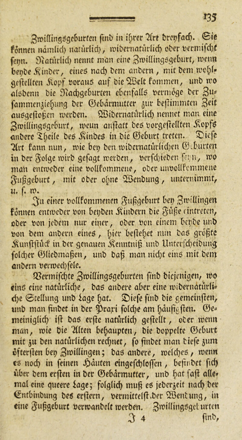 3n>if(in5^ge6urfen fmb in ü}tev Tivt fcrci?farf)* ©iö fonnen ndmlicl) nafürlid}, iribmiaturlic^ ober t)crniifd)f fei;n* Siötiirlid) nennt mön eine Sn^dling^geburt, n^enn be^be ^finber, eineö nöd) bem anbern, mit bem a^clpf* gefteüten ivopf »orau5 auf bie®e(t fonimen, unb tro aißbenn bie 9?ad)geburten ebenfafe bernidge ber 3«' fammenäie^ung ber ©ebdrmutter jur befHnimten 3^^^ fluögeflcpen merben* ®ibernati1rlid) nennet man eine 3n)iüingögeburf, rneun anffatt be5 borgefleflten anberc ‘^fpeife beö j\inbe^ in bie ©eburt treten. S)iefc 7(rt fann nun, mie bep ben it»ibernatur(id)en ©iburten in ber §*o(ge mirb gefagt a>erben, berfd}teben fenn, tco man enta'cber eine t»oüfommene, ober unnollfcmmene ^ni^geburt, mit ober of;ne ®enbung, unternimmt, u. f* a\ 3n einer bodfommenen J^uf5geburt bei; 3n'ißingert fonnen entmeber non bepben Äinbern bie ^nf^e (intreten, ober non jebem nur einer, ober non einem benbe unb non bem anbern eineö, (pier beffef^et nun baö größte j\unfiftiid‘ in ber genauen Äenntni^ unb Unferfd}eibung fold)er ©(iebmagen, unb ba^ man nid)t einö mit bem önbern nermecl}fe(e. 5Sermifd)te 3n)idingdgeburten finb biejenigen, m dnö eine natur(id)e, ba6 anbere aber eine n)ibernatur(i- c^e ©tedung unb iagc ^at. ®iefe finb bie gemeinten, unb man finbet in ber ^rapi fo((^e am f^du|igjlen. ©e^ meinig(id) ift baö erfte naturdd) gefledt, ober menit man, a>ie bie 'iÜten befpaupten, bie boppette ©eburt mit ju ben natürlichen rechnet, fo finbet man tiefe 5um üfterfien bei; 3n>iöingen; baö anbere, a>e(d;eö / menit cg noch iti feinen ^iduten eingefd;(offen, befinbet fich über bem erjlen in ber ©ebdrmutter, unb bat fafi ade* mal eine queere iage; folglich mug eö jeberjeit nach ber €ntbinbung be6 erflern, oermittelfi^ber ®entung, in eine 5ufgebürt bermanbelt merben. 3^^dlingggclurten 3 4 finb,