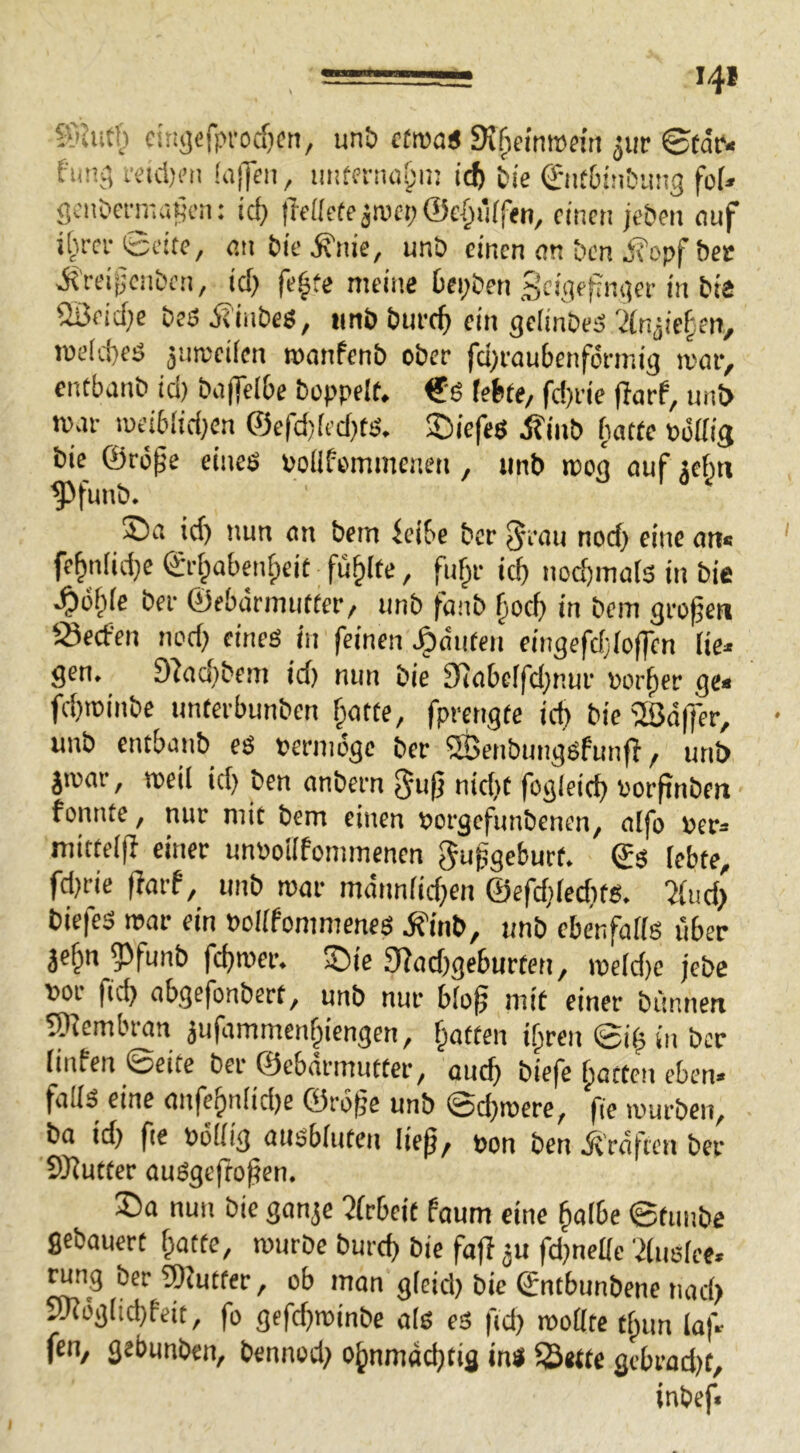 «SJutf) citij)cfprocf)ctt, un& cttvai St^cinrnfin ^ur ©tde« fiinv', retd)i’ti !a||eii, icfe tie 0l^6^!^^a^3 fo(» gcndenr.aKcn; icf> ffettcte^aieijÖc^rirftn, einen je&en nuf i[u-cr 6eitc, an bie ^nie, unb einen cm ben j?opf bec ^'rei^enben, icf) fe^fe meine Oci;ben Scigefim^ei-in bie iiüeid;e beö ÄinbeS, iinb bure^ ein gclinbeö 'än^kf^m, n»e(d)eö 5urceiicn manfenb ober fd)raubenfdnnig mor, entbanb id) baffelbe boppetf. €'6 febfe, fd)rie flarf, unb mar iueiMid;en ©efd)[ed)K. 2)iefeö ^inb batte oodis bie ©rö^e eineö Polifemmenen, unb ipog auf je^n ^funb. ©a id) nun an bem ieibe ber 5‘<iu nod) eine an* fe^niid)e ©rfpabenfpeit füllte, fuf^r ic^ nod)mals in bie S)o\)k ber ©ebdrmutter/ unb fanb ^oef) in bem großen öeefen nod) eines in feinen ^ciufen eingefdjioflen lie» gen. D^ad)bem id) nun bie 9ca[»e[fd)nur Porter ge« fc!)toinbe unterbunben ^otte, fprengte id) bie 2öd(fer, • unb entbanb eö oermdge ber 5t>enbung6funfi f unb jmar, weil id) ben anbern nid)t fogleic^ Porpnben fonnte, nur mit bem einen »orgefunbenen, aifo per« mittelp einer unpoilfommenen ^upgeburt. ©s lebte, fd)rie (larf, unb mar mdnniid)en ©efd)Ied)ts. ^iiid) biefes mar ein Poiifommenes ifinb, unb ebenfaiiö über äcfpn ?)funb fd)roer. ©ie 9?ad)geburten, me(d)e jebc por ftcb abgefonbert, unb nur biop mit einer bünnen SD^embran jufammen§iengen, f^atten ifpren ©ip in ber [inten ©eite ber ©ebarmutter, cuef) biefe fjotten eben» falls eine anfe5nlid)e ©rdpe unb @d)merc, fie mürben, ba id) fie Pdilig ausbiuten liep, pon ben Ärdficn ber SRutter auSgepopen. ®a nun bie gan^e 2(rbeit faum eine §a(be ©tunbe gebauert [patte, mürbe bureb bie faft fd)ne[[e 'dusiec. ^ng ber 5Kutter, ob man gieicl) bie ©ntbunbene nad) Slndg[id)feit, fo gefd)roinbe als eS fid) rooÜte tbun iaf« fen, gebunben, bennod) o^nrndeptig in« Sette gebrad)t.