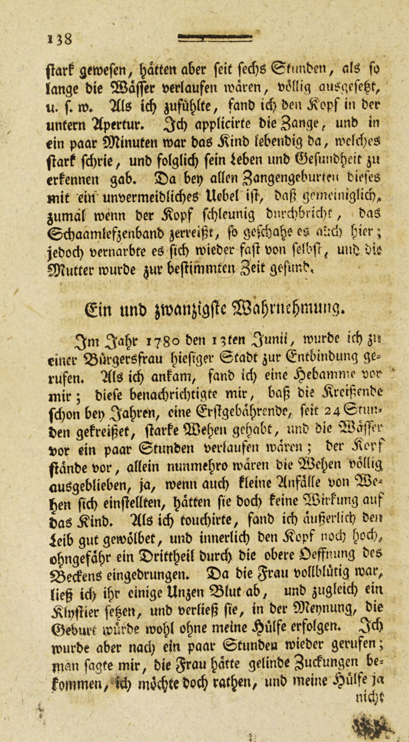 (larf geroefen, Ratten aber feit fec^e (Sfimben, als fu lange feie ®d(fer »erlaufen n>ären, »6(Iig ausgefe^f, «. f. n>. Tffe tt^ jufu^ite, fanö Den opf in ber unfern Tlpertur. «ppücii'fr bi« 3<^nge, unb in «in paar 9Winuten war baö Äinb iebcnbig ba, n'cfcf}cg (larf fcbrie, unb foiglic^ fein leben unb ©cfunbtieif ju ernennen gab. ©a bep allen Sangengeburffu birfeg mit ein unpermeiblicbeg Heber ill, bnjj genidniglicp, jumdl wenn ber Äopf fcbleunig bm-d}&ricl)t, baä ©efeaamtefjenbanb jerreigt, fögcfdja^ecö aüd) l’icr-, jebod) »ernm-bte cö ficb roieber fa(l pon felbfi ^ unb vie S9?uffer njurbe jur beflimmtm 3«t gefnnb. €in unb Jtnnn^igjte Sö^nu^mung. 3‘i^r 1780 ben i3ten ^unii/ rourbe irf) jii einer 35iirgersfrau Inefiger 6fabt jur Sntbinbung ge« rufen. 'Jllö icb nnfam, fanb id) eine .^ebaimne vtor ’ mir; biefe benaebricl)figte mir, bajj bie dxreipenbe fd)on bep Saf)ren, eine ©rjlgebdlprenbc^ feit 2 4©nn;. ben gebreitet, gepnbc, unb bie ®ajTn- »or ein paar ©tunben »erlaufen mnren ; ber Äepf (länbe »or, allein nunmehr» waren bie ©eben »öllig öußgeblieben, ja, wenn aud) flcine ilnfdlle »on “SBe« ^en ftd) einjlellfen, barten fie bod) feine ®itfung auf baS Äinb. Mlö icb foud)irtc, fanb id) duferlicp ben leib gut getoölbet, unb itmerlid) bcn.^t'pf iwd) bodi, obngefdbe ein IDritfbeil bureb bie obere Dcffmmg bes SSeefenS eingebrungen. 35a bie »ollblutig war, lief id) ibr «iu'3e Uu3®u ein Älpfiier fe|en, unb »erlief fe, in ber Olfcpnung, bie ©eburt würbe roobl o^ne meine .^ülfc erfolgen. 3^) mürbe aber nad) ein poar ©tunben toieber gerufen; man fagfe mir, bie 5>^au bdtte gelinbe ^uefungen be« fommen,id) md^tebotb «'«ib««/ unb meine l?ulfe ja