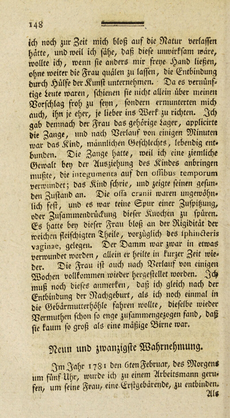 noc^ 3ur Statur ö«fa|fctt ^otfc, utibrocil icf) fd§c, t»ag biefc umrirffcim mdrf, njoütc ic^, roenn fie anbers mir frci;e J)anb (Upen, o^ne weiter bie ^tau quälen ju (affen, bie Sntbinbung burcp ^ü(fe ber ^unfl unternehmen. ■ ®n es «ernunf» tige ieute waren, fd)ienen fie nid)t allein über meinen 58orfd)(ag froh i“ f^bn / fonbern ermunterten mich aud), «h je «h*’’^'/ U 3“ tid)Un. ^d) gab bemnach ber grau baS gehörige iager, opplicirte bie Sange, unb nad) 93er(auf Pon einigen 5)?inuten njar baS i?inb, mdnnlid}en @efclj(cd)ts, (ebenbig ent« Sunben. 3Die Sange hatte, weil id) eine äiemlicbc ©ewa(t bep ber ?(uSäiej)ung beS ifinbes anbringen mußte, bie intejfumenta auf ben oifibus temporum perwunbet; baS j?inb febrie, unb jeigte feinen gefun» ten Sujianb an. £)ie oiCa cranii waren ungewöhn* lid) fefi, unb eS war teine ©pur einer 3ufpi|ung, ober gufammenbrücfung biefer ötnod)en p fpüren. ©S h<ttte bep biefer gran bloß an ber SUgibitdt ber weid)cn peifeßigten / »ofiugitd) beS Ipliintleris vaginae, gelegen. ®er ©amm war ^war in etwas »erwunbet worben, allein er heilte in fur^er Seit wie» ber. £>U grau ip and) nad) QSerlauf Pon einigen ®od)en pollfommen wieber hergepellet worben. S'ch muß ned) biefeS anmerfen, baß id) gleich nach ber ©ntbinbung ber 9fad)geburt, als id) noch einmal in bie ©ebdrmutterhöhle fahren woßfe, biefelbe wieber QSermuthen fd)on fo enge jufammengeaogen fanb, boß fU faum fo groß als eine mäßige 25irne war. gZeun unb jroanjipPc Wahrnehmung. ^m^ahr 1781 ben ötengebruar, beS 3)JorgenS um fünf Uhr, mürbe id) 311 einem TlrbeitSmann gern* fen, um feine grau, eine tirfigebdrenbe, 3U entbinben. * ' VI I K