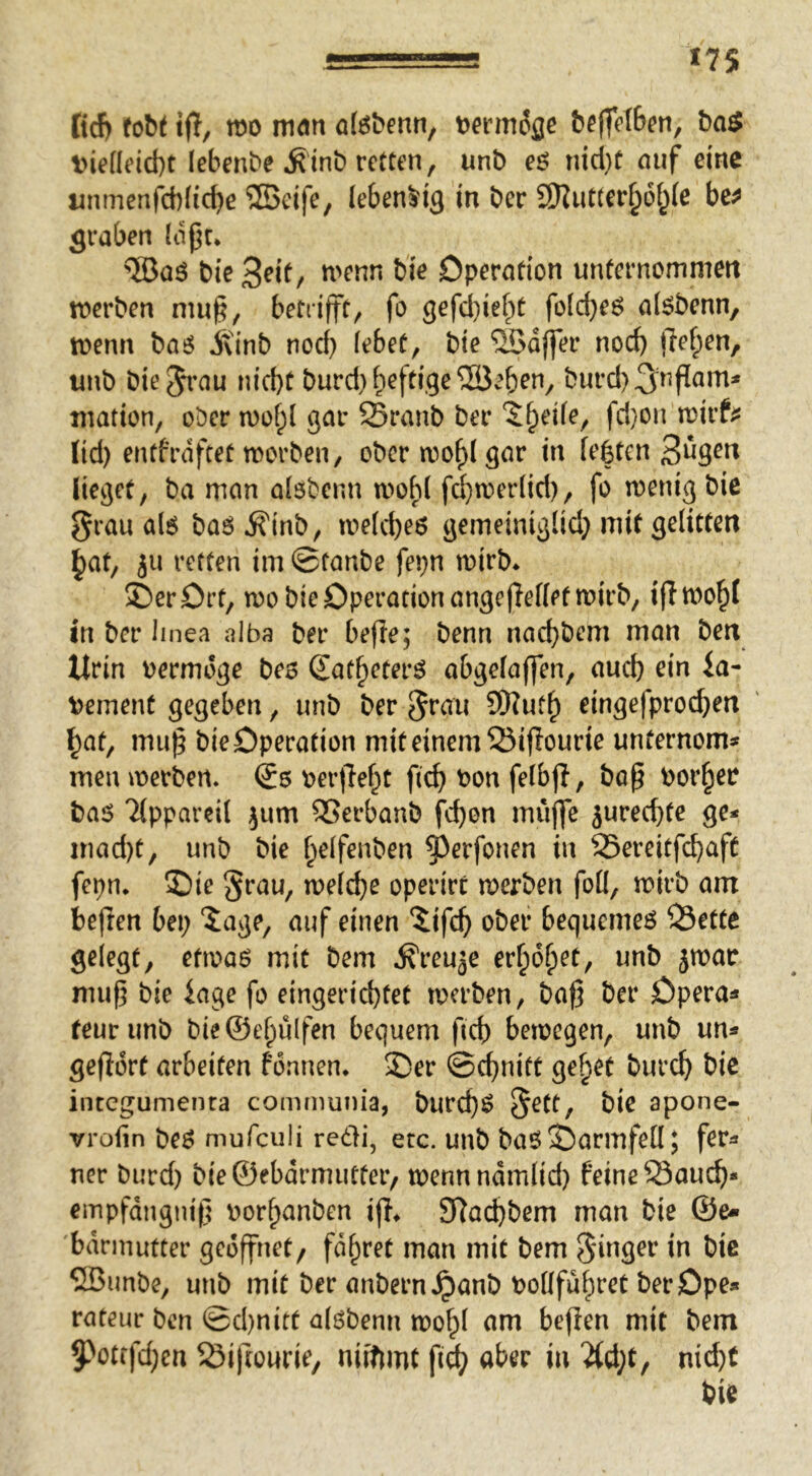 «7S tid) tt)o mön öföbenn, t)ie((eid)t lebenbe ^inb retten, unb eö tncl}t auf eine unmenfd)Iic^e ®eife, lebendig in ber SDZut(er§öi^(e bc^ graben (opc* ®aö bie^^if/ bie Operation unternommen roerben mu§, betrifft, fo gefd)ief;t foid}eö a(6benn, tvenn SXinb nod) lebet, bie 'üödjfer nod) jle^en, unb biejrau nicht burd} heftige ^öeben, burd)3^nf[am* ination, ober u)of;l gar 25ranb ber ^heile, fd}on mvtm lid) entfrdfeet morben, obcrn)ohIgur in lebten 3^3^^ Ueget, ba man alsbenn mobl fc^toerlid), fo menig bie grau al6 baö ^inb, melcheö gemeinigüd} mit gelitten ^at, ju retten im ©taube fepn mirb* 2)er0rt, mo bie Operation angeffeffetmirb, iflmohl in ber Imea alba ber befle; benn nad}bem man ben Urin oermdge be$ Satheter^ abgelajfen, aud) ein la- dement gegeben, unb ber grau ?f)?uth eingefprochen ^at, mu^ bie Operation mit einem 55ijIourie unfernomtf men merben. (Js oer|Teht fich bon felbjl, boß bor^er baö Tlppareil ^um SSerbanb fc^on rniijfe jureeftte ge* mad)t, unb bie ^elfenben ^^erfonen in 25ereitfchaft fepn. 2)ie grau, welche operirc werben foU, wirb am heften bei; 'iage, auf einen iifch ober bequemem 33ette gelegt, etwaö mit bem jxreujc erholet, unb jwar muf^ bie iage fo eingerid)tet werben, baf5 ber Opera* feurunb bie©ehulfen bequem fich bewegen, unb un* gefidrt arbeiten fdnnen* 2)er ©chnitt ge^et burch bic integumenra communia, burch^ 5^^^/ apone- vrolin beö mufculi rc6H, etc. unb baö Öarmfeö; fer* ner burd) bie©ebdrmutfer/ wennndmlid) feine Sauch* empfdngnif? borhanben ijl^ 97ad;bem man bie ©e« bdrmutter geöffnet/ fahret man mit bem ginger in bie 2Bunbe, unb mit ber anbern^anb bollfuhret berOpe* rateur ben ©d)uitt alöbenn wo^l nm befien mit bem 5>otffd;en ^Öifrourie, niiftmt fi^ aber in '2(d;t, nid)t bie