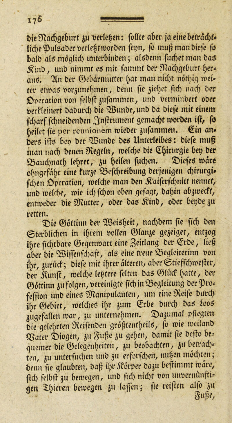 bie SRac^geBurt ju tcr(c|en: fofffe aber iaemebetrdc^f* (td)c^uISaöertede|troorben fei;n, fo mußmanbiefc fo balb alö mogltd) imterbinbcn; olsbenn fuc^ce man ba$ ^iab, unb nimmt eS mit fammt bet S^acbgebnrt ^er< ouö. “Jln bcr ©ebdrmutter §at man nid)t ndt^ig met« fer etroaS wrjunebmen, beim fie 3iebet fid) nac^ bet Operation »on felbfl jufammen, unb Perminbcrt ober perfteinert baburd) bie ®unbe, unb ba biefe mit einem fd^arf fcbneibenben ^:n|^i’ument gemacht morben i(?/ fo fteilet fie per reunionem tpieber jufammen. €in an» bcrs i)Tö 6en ber '©unbc beg Untcrleibeg: biefe mu^ man nad) benen Diegeln, roeid)e bie S^irurgie bei? bcc 23aud)natf) lehret, ju feilen fud>en. 50iefeg rodre obngefdf^r eine furje ?Sefd)reibung berjenigen djirurgi» fd)en Operation, roeid)e man ben Äaiferfcbnitt nennet, unb roetdK, mie id? fd)on oben gefügt, ba^in ab^ipecft, entroeber bie SD'nittcr, ober bas Äinb, ober bepbeju retten. ®ic ©ottinn ber ®eig|)eit, nad)bem (?c jid) ben ©tcrb(id)en in i^rem Pollen ©lanje gejeiget, entjog if^rc fid)tbare ©egenraart eine 3tidang ber ©rbe, lieg aber bie ®i|fenfd)aft, alg eine treue ©egleiterinn pon i^r, juruef; biefe mit ifirer alteren, aberetieffd)ipef!er, ber jtunfl, rocld)e le^terc feiten bag ©litef §atte, bcr ©öttinn ju folgen, pereinigte ftd) in Begleitung ber 9)ro» feffton unb eines 'SD?anipulanten, um eine Dieife burd) ilpr ©ebiet, rocidjes il^r jum ©rbe bureb bos iooS lugefallen mar, ju unfernebmen. Sajuinol pflegten bie gelehrten Sveifenben grdgtentheils, fo wie weilanb QSater Siogen, ju ^mge ju gehen, bamit fie bego be= guemer bie ©elegenheiteu, ju beobachten, ju betrad?« ten, ju unterfud)en unb 311 crforfd)en, nuben möchten; benn fie glaubten, bag ilpr.Körper bo3u begimmt wäre, fiel) felbg 3u bewegen, unb fid) nid?t pon unperniinfti» gen 'i§ieren bewegen 311 laffen ; fie reigen alfo jn