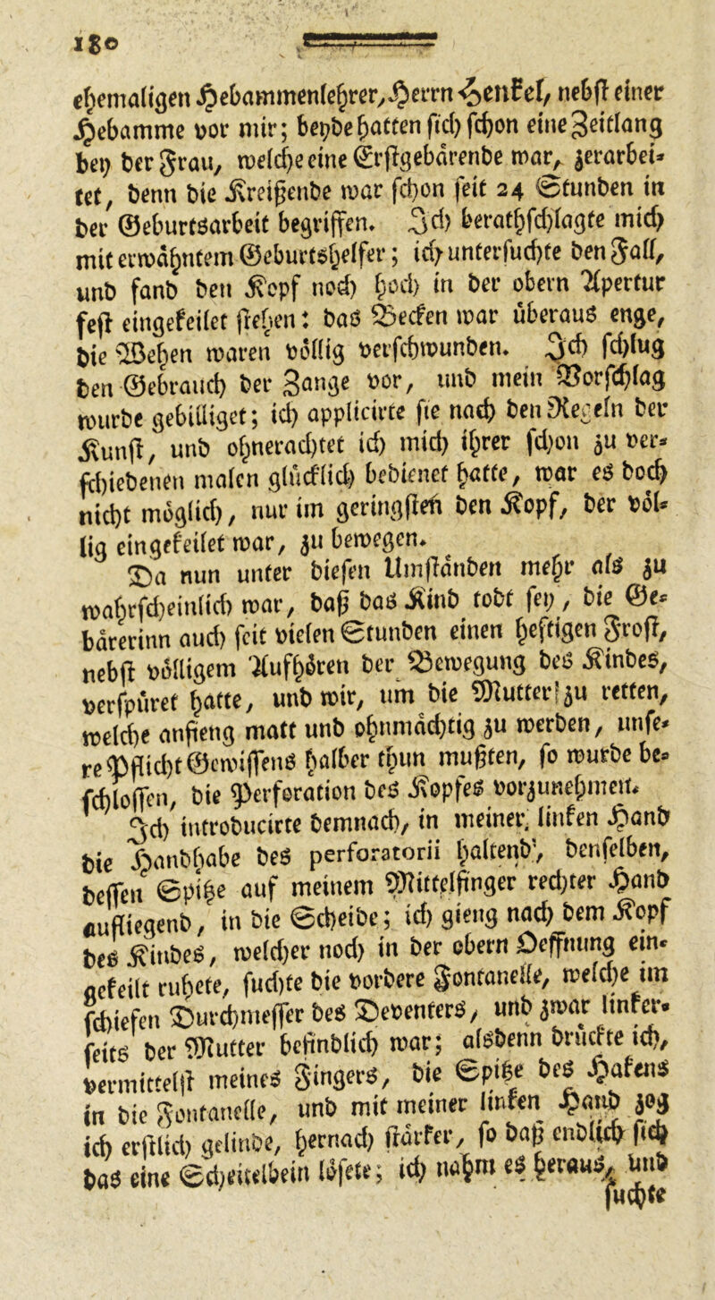 Ijo ^«5--!5===S!-- ct^emaligcn ^ebammenlc^rcr.^cirn nc5(^ dncr Hebamme votr mir; be;?t)ebatten fiel) fc^on dnegeitlang bei; bergrau, tueicbecineSrjlgebärenbe mar, jcrarbcU (et, beim bie ^rdgenbe mar fd}on feit 24 ©(mtbcu i« bei- ©eburtöorbeit begriffen, ^d) berat§fcbiagtc mid) mit ermahntem ©eburtsbeifer; id;unterfud)te bengaif, unb fanb beti ^opf imd; §od) in ber obern 'Apertur fefi eingefcilet ftetien: baß 23ecfen mar überauß enge, bie fSehen maren toöfiig toeifcbmunben. ^d) fd)Iu3 ben ©ebraud) ber Sange »or, imb mein ajorfcbiag mürbe gebiiliget; id; appiieirte fie nach beiiEKegein bei* ilunfl, unb ohnerad)tet id) mid; i^rer fd;on ju »er. febiebenen malen glitdüd) bebienef hatte, mar eß hoch nicht moglid), nur im geringfied ben .^opf, ber töU liq eingefeilet mar, ju bemegen. 25a nun unter biefen Uinfidnbett mehr oiß ju mahrfd)ein(id) mar, bafj baßÄinb tobt fei;, bie ©e. barerinn aud) feit üielen ©tunben einen heftigen grof?, nebft öülligem 'Jlufhdren ber ‘.Semegung beß Äinbcß, »erfpüret hafte, unb mir, um bie SKutteriju retten, meld)e anfieng matt unb ohnmdd}tig ju roerben, unfe. re (Bflid)t©emi(fenß halber thun mugten, fo mürbe be» fcbloffen, bie ^ierferation beß Jfepfeß »orjunehmem ^d) iutrobucirte bemnacb, in meiner^ linfen .^anb bie Äanbbabe beß perforatorii haltenb', benfelben, bclfen epihe auf meinem ?)?ittelgnger red;ter ^lanb «ufliegenb, in bie ©d)dbe; id) gieng nach bem .^opf beß Äinbeß, mcld)er nod) in ber obern Defmmg ein« ocfeilt ruhete, fud)te bie ßorbere gontanelle, meld)e im fdliefen ©urdmeffer beß ®e»entecß, unb ^mot Itnw» feitß ber tWutter bcfinblich roar; aißbenn bruefte id), lermitteld meineß gingerß, bie ©pibe beß Xjafenß in bie gontanelle, unb mit meiner lirien .^miö jog ich erfllid) gelinöe, hemad) ftaifer, fo bag enbl^ ftd baß dne ©deitelbein löfete; id; nahm ef heraus. Mb